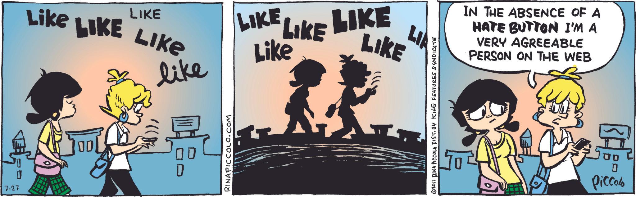 Comics OCR: Like LIKE LIKE LIKE LIKE LIKE LIKE Like LIKE LIA like D 7-27 RINAPICCOLO.COM 2011 RINA PICCOLO DIST. BY KING FEATURES SYNDICATE IN THE ABSENCE OF A HATE BUTTON I'M A VERY AGREEABLE PERSON ON THE WEB Piccolo Like LIKE LIKE LIKE LIKE LIKE LIKE Like LIKE LIA like D 7-27 RINAPICCOLO.COM 2011 RINA PICCOLO DIST . BY KING FEATURES SYNDICATE IN THE ABSENCE OF A HATE BUTTON I'M A VERY AGREEABLE PERSON ON THE WEB Piccolo