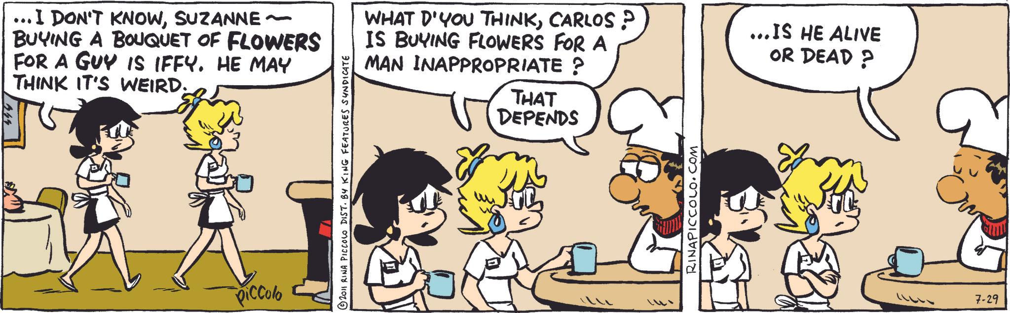 Comic book OCR: .I DON'T KNOWSUZANNE ~ BUYING A BOUQUET OF FLOWERS FOR A GUY IS IFFY. HE MAY THINK IT'S WEIRD. Piccolo © 2011 RINA PICCOLO DIST. BY KING FEATURES SYNDICATE WHAT D'YOU THINKCARLOS ? IS BUYING FLOWERS FOR A MAN INAPPROPRIATE ? THAT DEPENDS RINAPICCOLO.COM ... IS HE ALIVE OR DEAD? 7-29 .I DON'T KNOWSUZANNE ~ BUYING A BOUQUET OF FLOWERS FOR A GUY IS IFFY . HE MAY THINK IT'S WEIRD . Piccolo © 2011 RINA PICCOLO DIST . BY KING FEATURES SYNDICATE WHAT D'YOU THINKCARLOS ? IS BUYING FLOWERS FOR A MAN INAPPROPRIATE ? THAT DEPENDS RINAPICCOLO.COM ... IS HE ALIVE OR DEAD ? 7-29