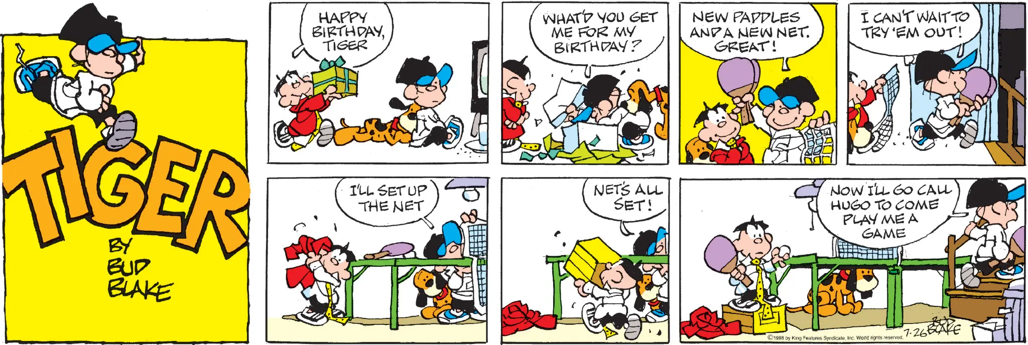 Conversation OCR: BY BUD BLAKE HAPPY BIRTHDAYTIGER WHATD YOU GET ME FOR MY BIRTHDAY? NEW PADDLES ANDA NEW NET. GREAT! I CAN'T WAIT TO TRY 'EM OUT! I'LL SET UP THE NET NET'S ALL SET! NOW I'LL GO CALL HUGO TO COME PLAY ME A GAME ©1998 by King Features SyndicateInc. World rights reserved. 7.26BAKE BY BUD BLAKE HAPPY BIRTHDAYTIGER WHATD YOU GET ME FOR MY BIRTHDAY ? NEW PADDLES ANDA NEW NET . GREAT ! I CAN'T WAIT TO TRY ' EM OUT ! I'LL SET UP THE NET NET'S ALL SET ! NOW I'LL GO CALL HUGO TO COME PLAY ME A GAME © 1998 by King Features SyndicateInc. World rights reserved . 7.26BAKE