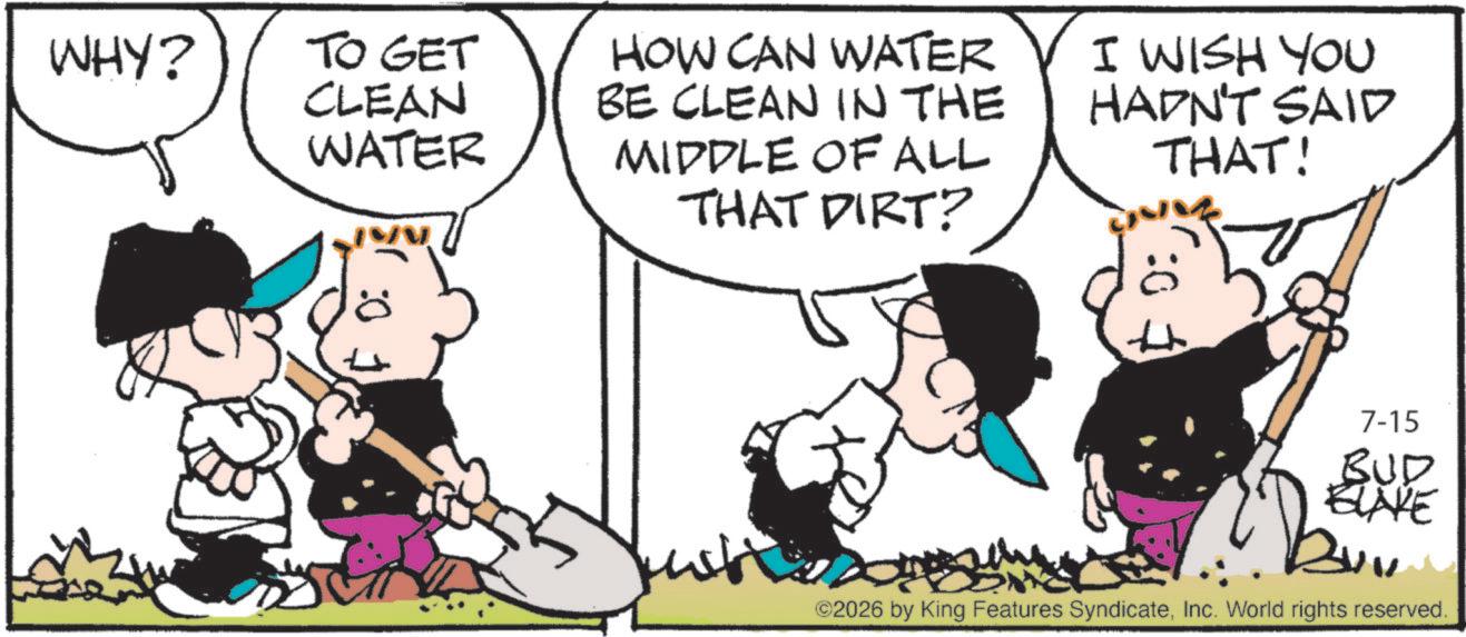 Animation OCR: :0 WHY? TO GET CLEAN WATER HOW CAN WATER BE CLEAN IN THE MIDDLE OF ALL THAT DIRT? I WISH YOU HADN'T SAID THAT! 7-15 BUD BLAKE ©2026 by King Features SyndicateInc. World rights reserved. : 0 WHY ? TO GET CLEAN WATER HOW CAN WATER BE CLEAN IN THE MIDDLE OF ALL THAT DIRT ? I WISH YOU HADN'T SAID THAT ! 7-15 BUD BLAKE © 2026 by King Features SyndicateInc. World rights reserved .