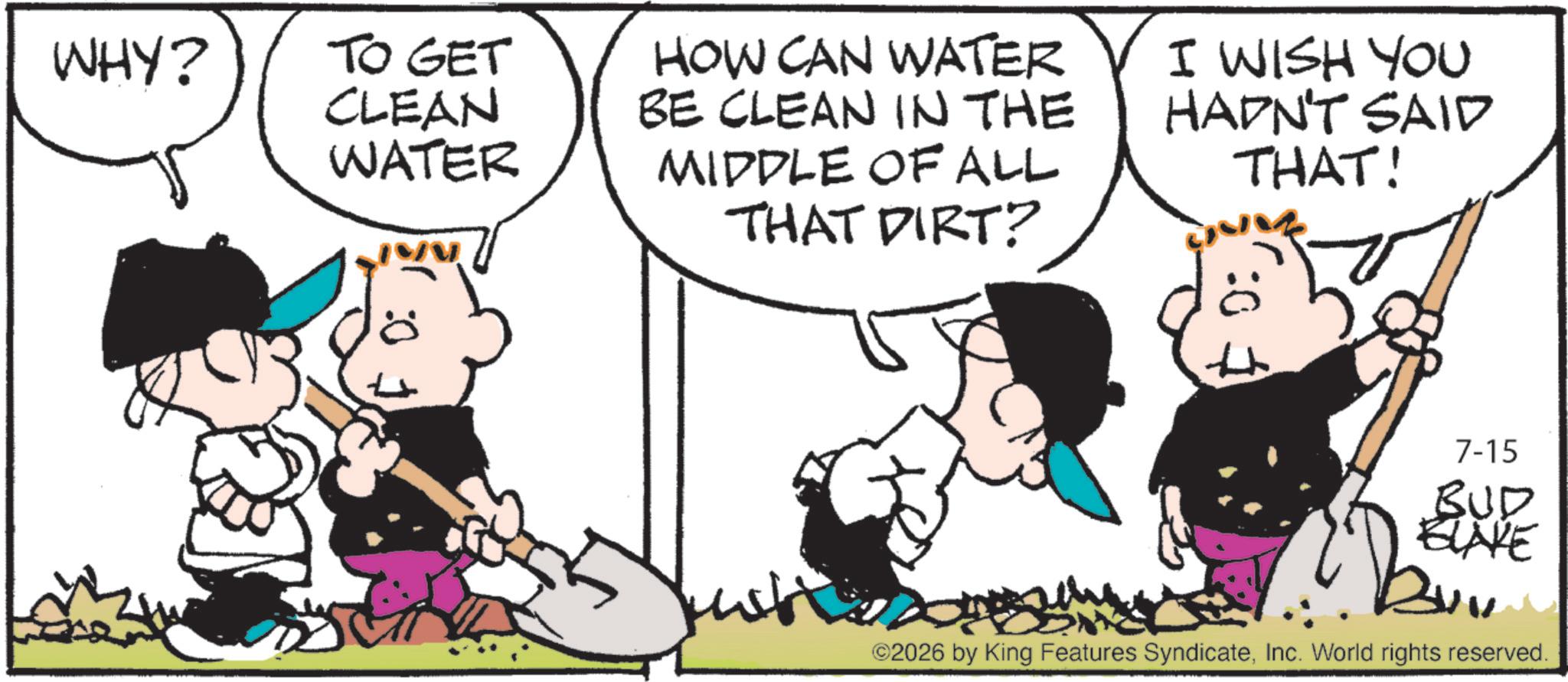 Animation OCR: :0 WHY? TO GET CLEAN WATER HOW CAN WATER BE CLEAN IN THE MIDDLE OF ALL THAT DIRT? I WISH YOU HADN'T SAID THAT! 7-15 BUD BLAKE ©2026 by King Features SyndicateInc. World rights reserved. : 0 WHY ? TO GET CLEAN WATER HOW CAN WATER BE CLEAN IN THE MIDDLE OF ALL THAT DIRT ? I WISH YOU HADN'T SAID THAT ! 7-15 BUD BLAKE © 2026 by King Features SyndicateInc. World rights reserved .