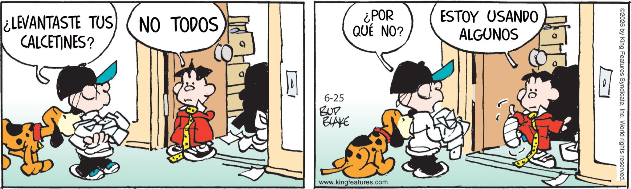 Animated cartoon OCR: LEVANTASTE TUS NO TODOS CALCETINES? ¿POR QUÉ NO? ESTOY USANDO ALGUNOS 6-25 BUD BLAKE www.kingfeatures.com ©2026 by King Features SyndicateInc. World rights reserved. LEVANTASTE TUS NO TODOS CALCETINES ? ¿ POR QUÉ NO ? ESTOY USANDO ALGUNOS 6-25 BUD BLAKE www.kingfeatures.com © 2026 by King Features SyndicateInc. World rights reserved .