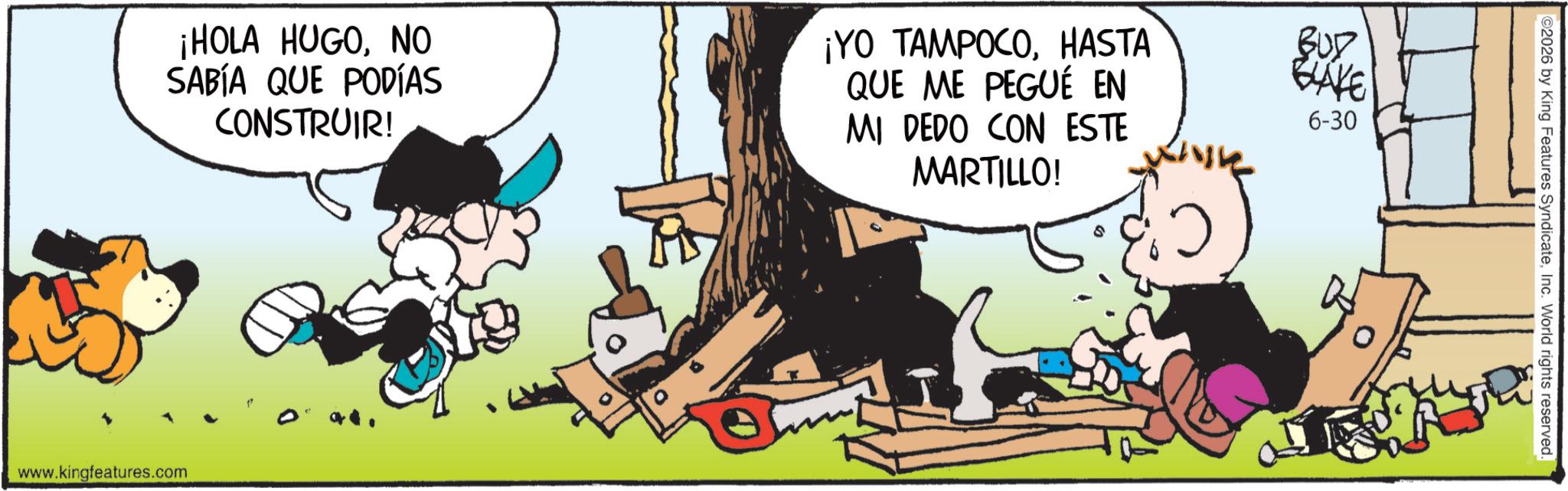 Publication OCR: ¡HOLA HUGONO SABÍA QUE PODÍAS CONSTRUIR! ¡YO TAMPOCOHASTA QUE ME PEGUÉ EN MI DEDO CON ESTE MARTILLO! BUD BLAKE 6-30 www.kingfeatures.com ©2026 by King Features SyndicateInc. World rights reserved. ¡ HOLA HUGONO SABÍA QUE PODÍAS CONSTRUIR ! ¡ YO TAMPOCOHASTA QUE ME PEGUÉ EN MI DEDO CON ESTE MARTILLO ! BUD BLAKE 6-30 www.kingfeatures.com © 2026 by King Features SyndicateInc. World rights reserved .
