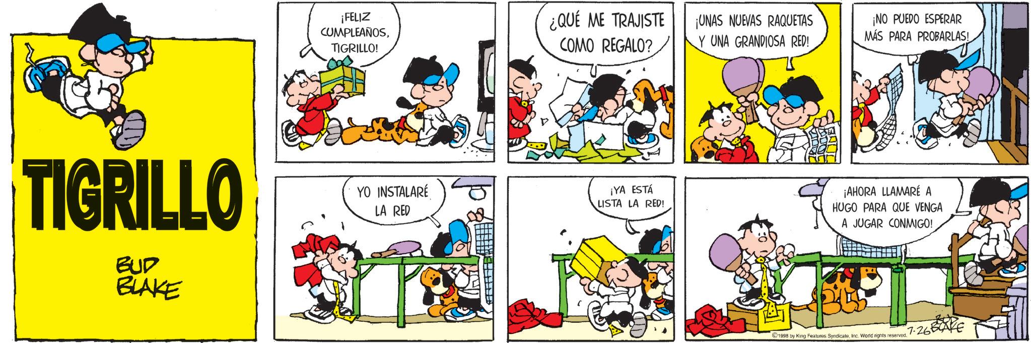 Animation OCR: ¡FELIZ CUMPLEAÑOSTIGRILLO! TIGRILLO BUD BLAKE YO INSTALARÉ LA RED ¿QUÉ ME TRAJISTE COMO REGALO? ¡UNAS NUEVAS RAQUETAS Y UNA GRANDIOSA RED! ¡YA ESTÁ LISTA LA RED! ¡NO PUEDO ESPERAR MÁS PARA PROBARLAS! ¡AHORA LLAMARÉ A HUGO PARA QUE VENGA A JUGAR CONMIGO! 1998 by King Features SyndicaleInc. World rights reserved. 7-26 ¡ FELIZ CUMPLEAÑOSTIGRILLO ! TIGRILLO BUD BLAKE YO INSTALARÉ LA RED ¿ QUÉ ME TRAJISTE COMO REGALO ? ¡ UNAS NUEVAS RAQUETAS Y UNA GRANDIOSA RED ! ¡ YA ESTÁ LISTA LA RED ! ¡ NO PUEDO ESPERAR MÁS PARA PROBARLAS ! ¡ AHORA LLAMARÉ A HUGO PARA QUE VENGA A JUGAR CONMIGO ! 1998 by King Features SyndicaleInc. World rights reserved . 7-26