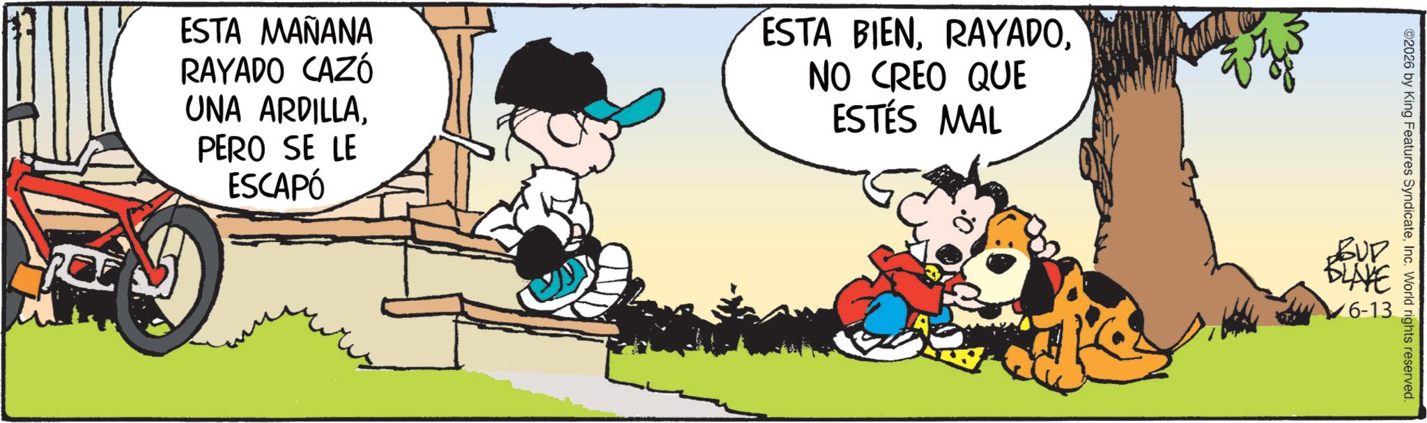 Comic book OCR: ESTA MAÑANA RAYADO CAZÓ UNA ARDILLAPERO SE LE ESCAPÓ ESTA BIENNO CREO QUE ESTÉS MAL 2026 by King Features SyndicateInc. World rights reserved. ??? BLAYE 6-13 ESTA MAÑANA RAYADO CAZÓ UNA ARDILLAPERO SE LE ESCAPÓ ESTA BIENNO CREO QUE ESTÉS MAL 2026 by King Features SyndicateInc. World rights reserved . ??? BLAYE 6-13
