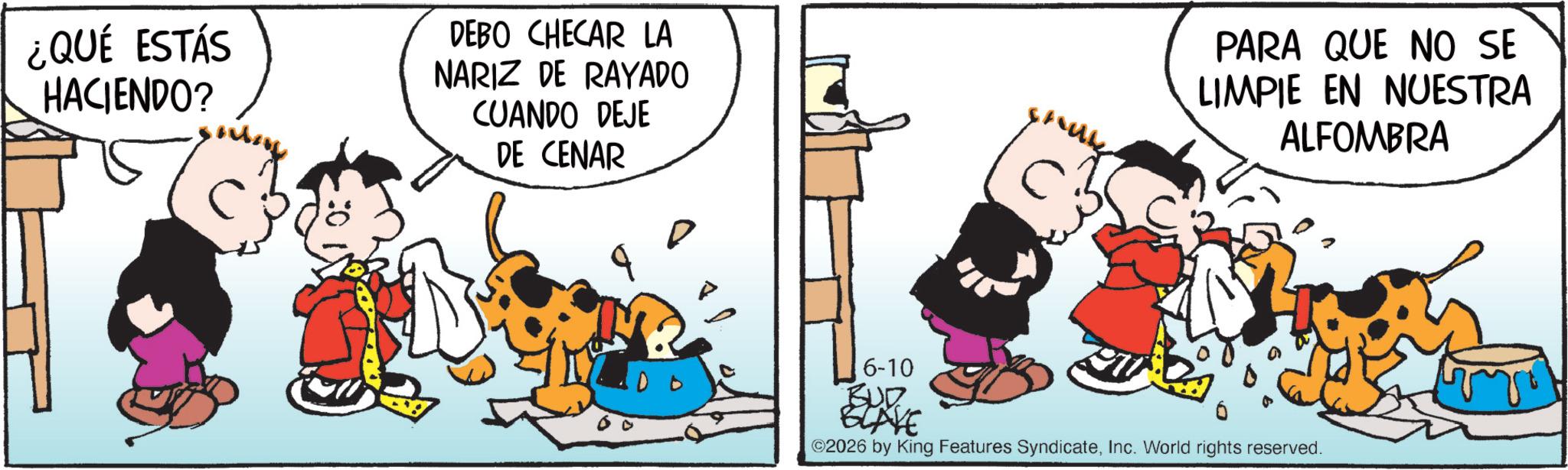 Animated cartoon OCR: ¿QUÉ ESTÁS HACIENDO? DEBO CHECAR LA NARIZ DE RAYADO CUANDO DEJE DE CENAR PARA QUE NO SE LIMPIE EN NUESTRA ALFOMBRA 6-10 BUD ELAYE ©2026 by King Features SyndicateInc. World rights reserved. ¿ QUÉ ESTÁS HACIENDO ? DEBO CHECAR LA NARIZ DE RAYADO CUANDO DEJE DE CENAR PARA QUE NO SE LIMPIE EN NUESTRA ALFOMBRA 6-10 BUD ELAYE © 2026 by King Features SyndicateInc. World rights reserved .
