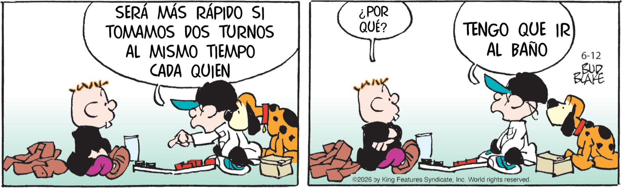 Comic book OCR: SERÁ MÁS RÁPIDO SI TOMAMOS DOS TURNOS AL MISMO TIEMPO CADA QUIEN ¿POR QUÉ? TENGO QUE IR AL BAÑO 6-12 BUR BLAKE ©2026 by King Features SyndicateInc. World rights reserved. SERÁ MÁS RÁPIDO SI TOMAMOS DOS TURNOS AL MISMO TIEMPO CADA QUIEN ¿ POR QUÉ ? TENGO QUE IR AL BAÑO 6-12 BUR BLAKE © 2026 by King Features SyndicateInc. World rights reserved .