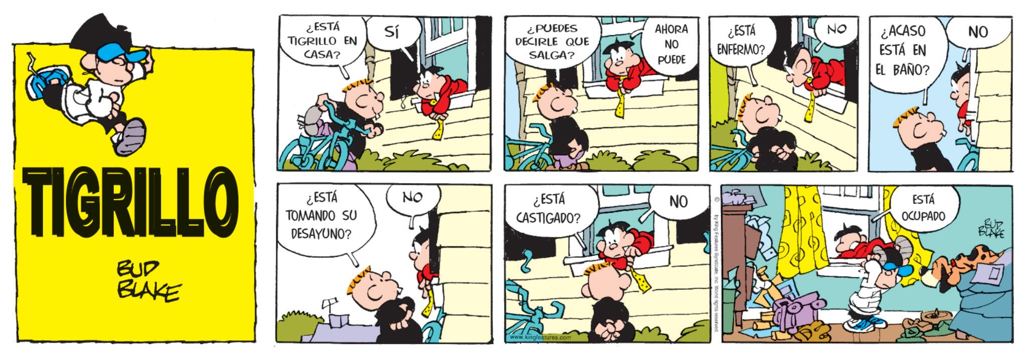 Pleased OCR: ¿ESTÁ TIGRILLO EN CASA? Sí ¿PUEDES AHORA DECIRLE QUE SALGA? NO ¿ESTÁ ENFERMO? NO ¿ACASO NO ESTÁ EN PUEDE TIGRILLO ¿ESTÁ TOMANDO SU NO DESAYUNO? BUD BLAKE ¿ESTÁ CASTIGADO? www.kingfeatures.com NO c. World rights EL BAÑO? ESTÁ OCUPADO BUR ¿ ESTÁ TIGRILLO EN CASA ? Sí ¿ PUEDES AHORA DECIRLE QUE SALGA ? NO ¿ ESTÁ ENFERMO ? NO ¿ ACASO NO ESTÁ EN PUEDE TIGRILLO ¿ ESTÁ TOMANDO SU NO DESAYUNO ? BUD BLAKE ¿ ESTÁ CASTIGADO ? www.kingfeatures.com NO c . World rights EL BAÑO ? ESTÁ OCUPADO BUR