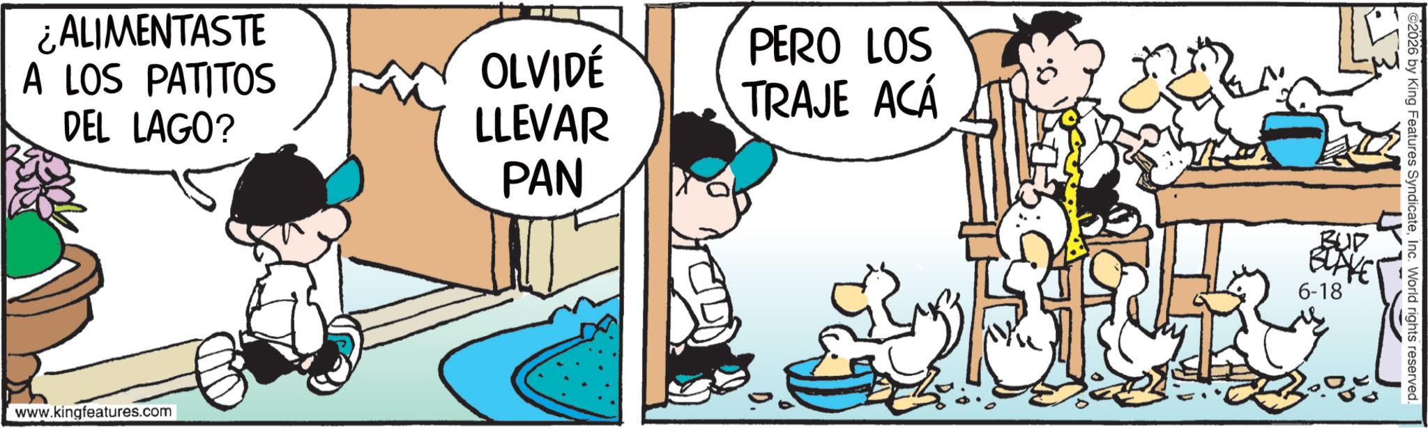 Fictional character OCR: ¿ALIMENTASTE A LOS PATITOS DEL LAGO? OLVIDÉ LLEVAR PAN PERO LOS TRAJE ACÁ www.kingfeatures.com 2026 by King Features SyndicateInc. World rights reserved. BUD BLAKE 6-18 ¿ ALIMENTASTE A LOS PATITOS DEL LAGO ? OLVIDÉ LLEVAR PAN PERO LOS TRAJE ACÁ www.kingfeatures.com 2026 by King Features SyndicateInc. World rights reserved . BUD BLAKE 6-18
