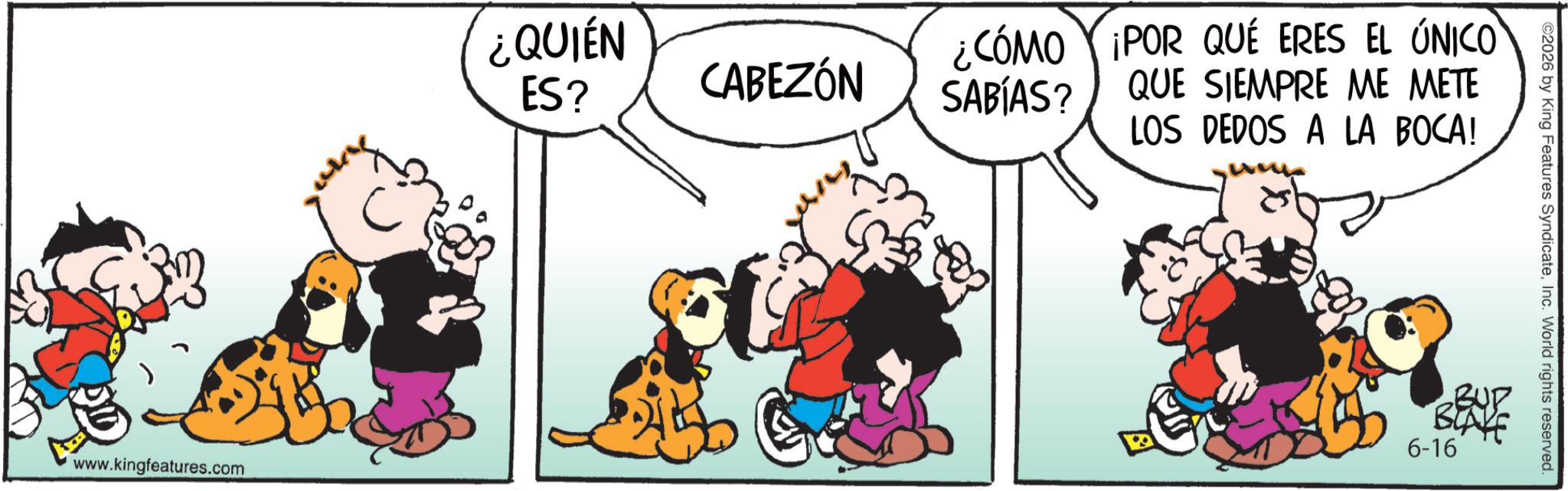 Conversation OCR: www.kingfeatures.com ¿CÓMO ¡POR QUÉ ERES EL ÚNICO QUE SIEMPRE ME METE LOS DEDOS A LA BOCA! ¿QUIÉN ES? CABEZÓN SABÍAS? ©2026 by King Features SyndicateInc. World rights reserved. 6-16 www.kingfeatures.com ¿ CÓMO ¡ POR QUÉ ERES EL ÚNICO QUE SIEMPRE ME METE LOS DEDOS A LA BOCA ! ¿ QUIÉN ES ? CABEZÓN SABÍAS ? © 2026 by King Features SyndicateInc. World rights reserved . 6-16