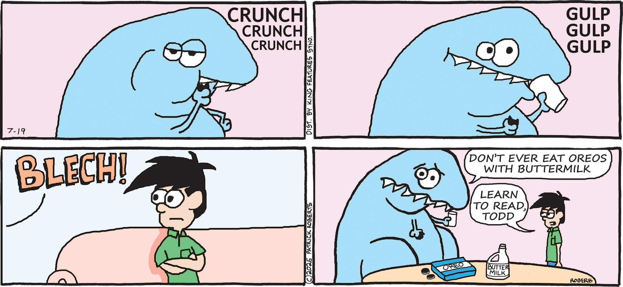 Facial expression OCR: 7-19 BLECH! CRUNCH CRUNCH CRUNCH C2026 PATRICK ROBERTS DIST. BY KING FEATURES SYND. GULP GULP GULP DON'T EVER EAT OREOS WITH BUTTERMILK LEARN TO READTODD OREO BUTTER MILK ROBERTS 7-19 BLECH ! CRUNCH CRUNCH CRUNCH C2026 PATRICK ROBERTS DIST . BY KING FEATURES SYND . GULP GULP GULP DON'T EVER EAT OREOS WITH BUTTERMILK LEARN TO READTODD OREO BUTTER MILK ROBERTS