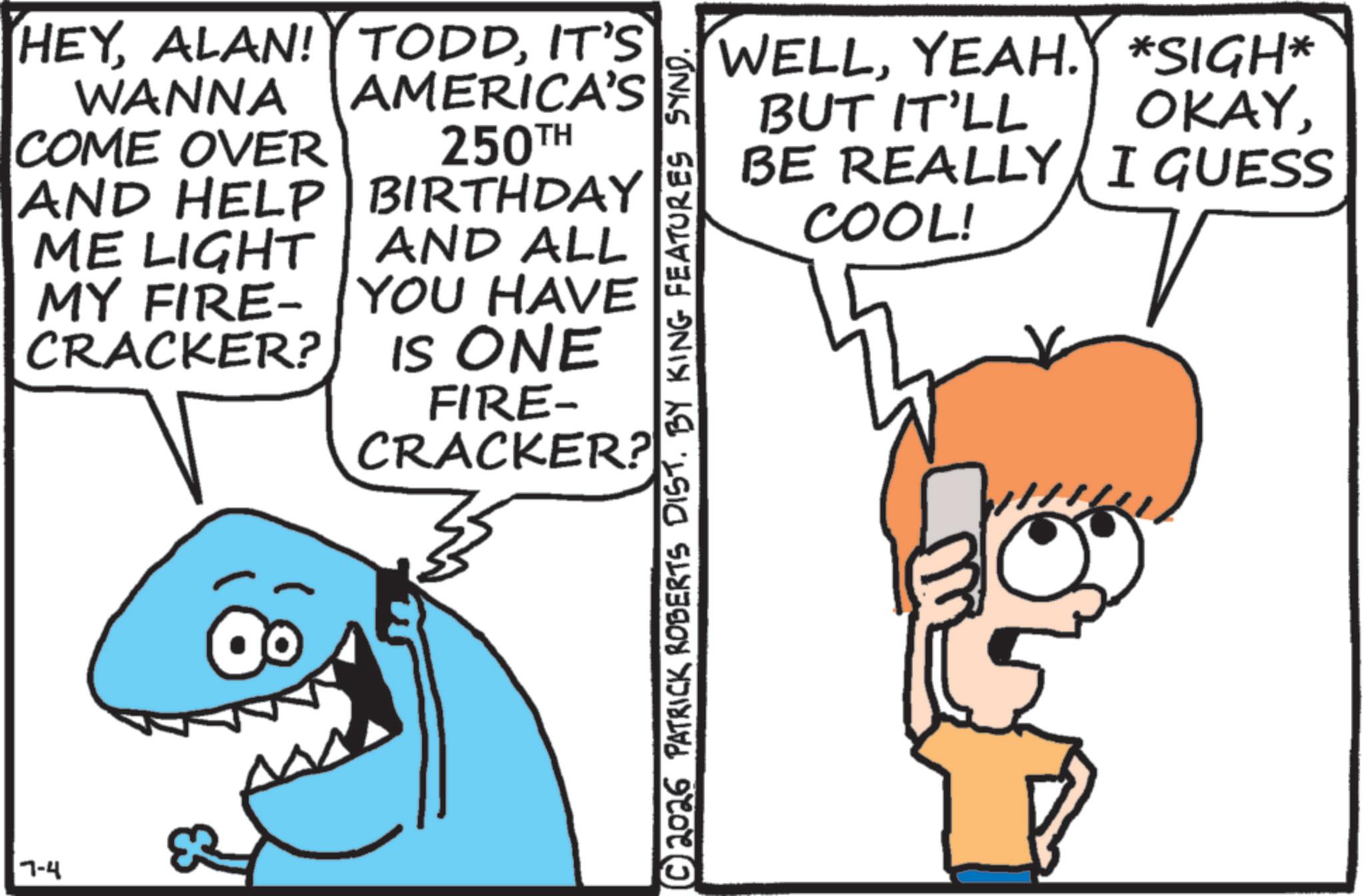 Humour OCR: HEYIT'S WANNA COME OVER AMERICA'S 250TH AND HELP ME LIGHT MY FIRE BIRTHDAY CRACKER? AND ALL YOU HAVE IS ONE FIRE- CRACKER? 7-4 N WELLYEAH. *SIGH* BUT IT'LL OKAYBE REALLY I GUESS COOL! © 2026 PATRICK ROBERTS DIST. BY KING FEATURES SYND. HEYALAN ! TODDIT'S WANNA COME OVER AMERICA'S 250TH AND HELP ME LIGHT MY FIRE BIRTHDAY CRACKER ? AND ALL YOU HAVE IS ONE FIRE- CRACKER ? 7-4 N WELLYEAH . * SIGH * BUT IT'LL OKAYBE REALLY I GUESS COOL ! © 2026 PATRICK ROBERTS DIST . BY KING FEATURES SYND .