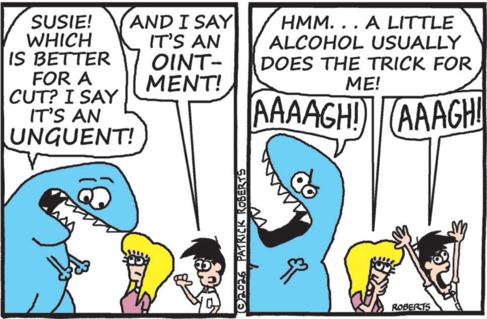 Pleased OCR: SUSIE! WHICH AND I SAY IT'S AN IS BETTER OINT- FOR A MENT! CUT? I SAY IT'S AN UNGUENT! © 2026 PATRICK ROBERTS HMM... A LITTLE ALCOHOL USUALLY DOES THE TRICK FOR ME! AAAAGH! AAAGH! ROBERTS SUSIE ! WHICH AND I SAY IT'S AN IS BETTER OINT- FOR A MENT ! CUT ? I SAY IT'S AN UNGUENT ! © 2026 PATRICK ROBERTS HMM ... A LITTLE ALCOHOL USUALLY DOES THE TRICK FOR ME ! AAAAGH ! AAAGH ! ROBERTS