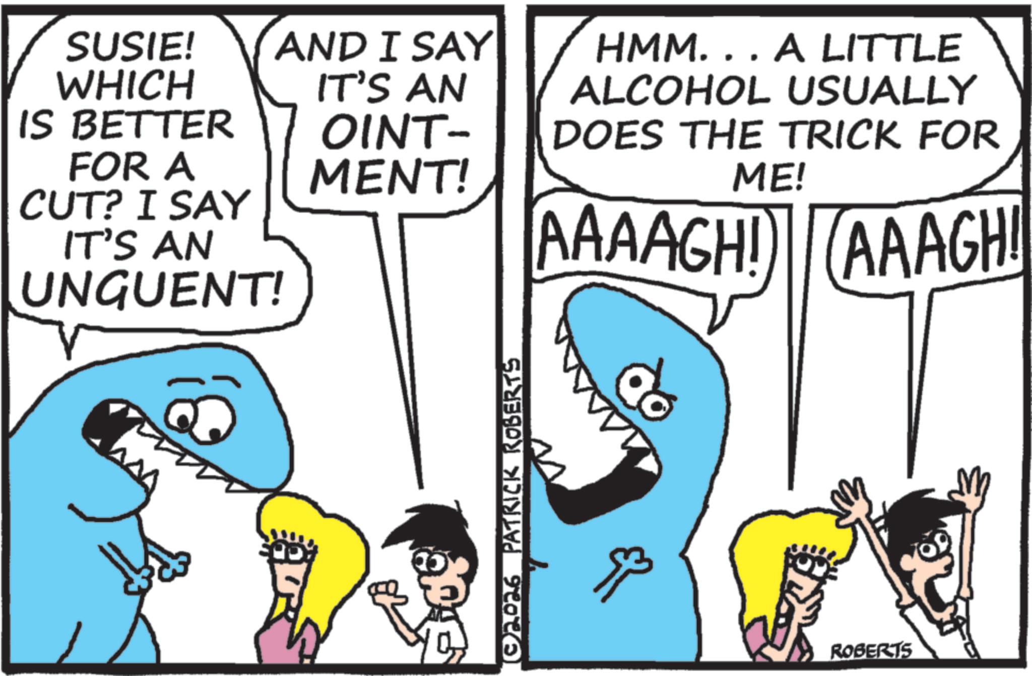 Pleased OCR: SUSIE! WHICH AND I SAY IT'S AN IS BETTER OINT- FOR A MENT! CUT? I SAY IT'S AN UNGUENT! © 2026 PATRICK ROBERTS HMM... A LITTLE ALCOHOL USUALLY DOES THE TRICK FOR ME! AAAAGH! AAAGH! ROBERTS SUSIE ! WHICH AND I SAY IT'S AN IS BETTER OINT- FOR A MENT ! CUT ? I SAY IT'S AN UNGUENT ! © 2026 PATRICK ROBERTS HMM ... A LITTLE ALCOHOL USUALLY DOES THE TRICK FOR ME ! AAAAGH ! AAAGH ! ROBERTS