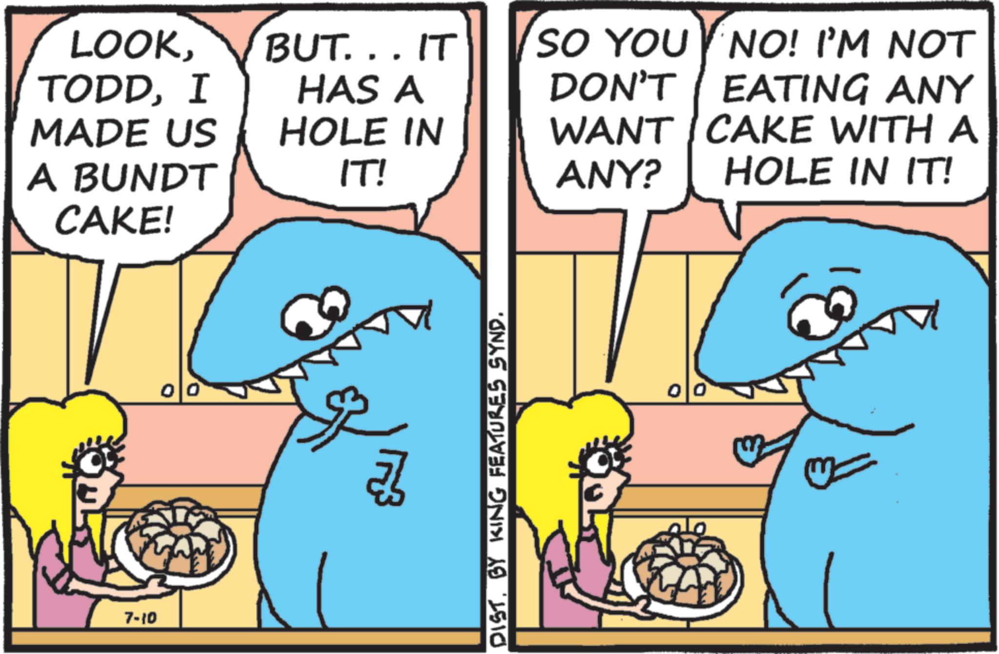 Humour OCR: LOOKI MADE US A BUNDT BUT...IT HAS A HOLE IN SO YOU NO! I'M NOT DON'T EATING ANY WANT CAKE WITH A IT! ANY? HOLE IN IT! CAKE! 7-10 00 DISTBY KING FEATURES SYND. 00 LOOKI MADE US A BUNDT BUT ... IT HAS A HOLE IN SO YOU NO ! I'M NOT DON'T EATING ANY WANT CAKE WITH A IT ! ANY ? HOLE IN IT ! CAKE ! 7-10 00 DISTBY KING FEATURES SYND . 00