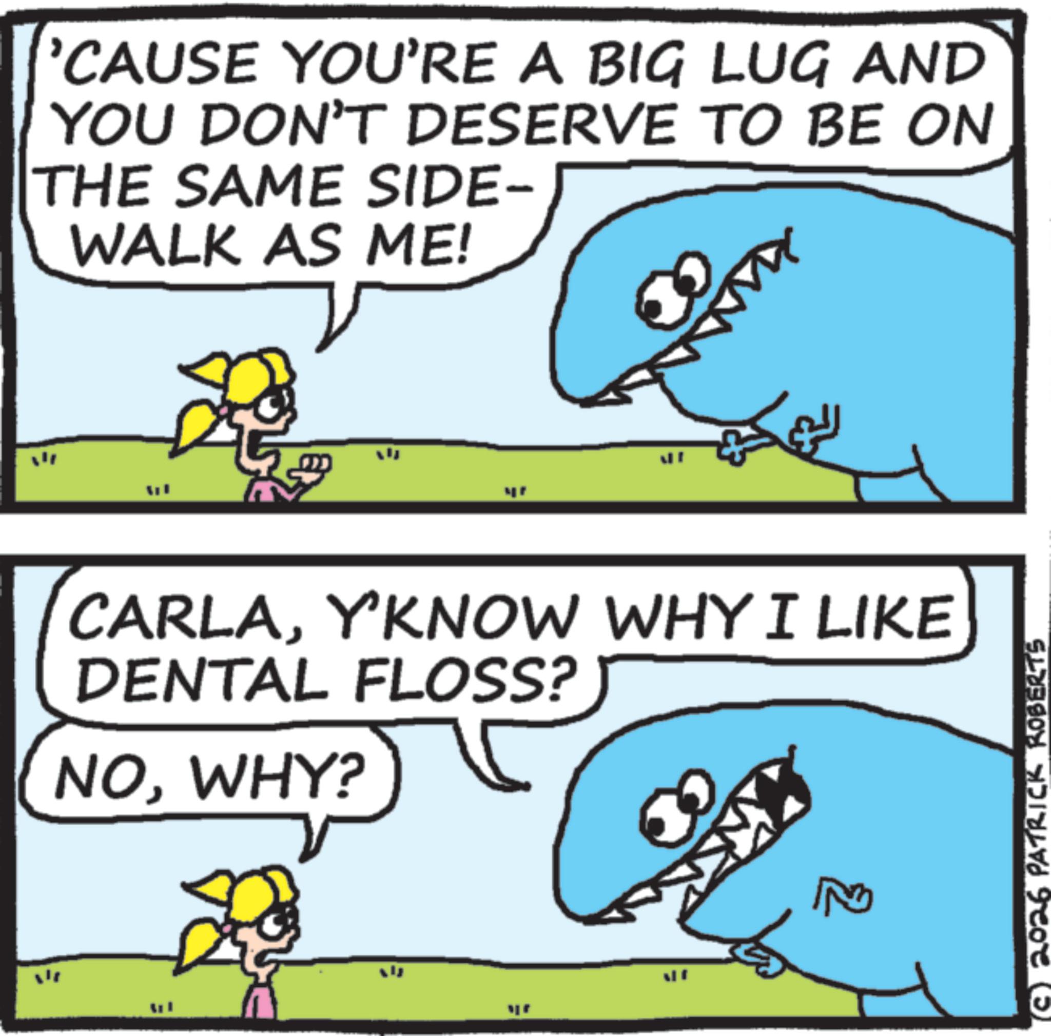 Fish OCR: 'CAUSE YOU'RE A BIG LUG AND YOU DON'T DESERVE TO BE ON THE SAME SIDE- WALK AS ME! CARLAY'KNOW WHY I LIKE DENTAL FLOSS? NOWHY? WHY? 2026 PATRICK ROBERTS ' CAUSE YOU'RE A BIG LUG AND YOU DON'T DESERVE TO BE ON THE SAME SIDE- WALK AS ME ! CARLAY'KNOW WHY I LIKE DENTAL FLOSS ? NOWHY ? WHY ? 2026 PATRICK ROBERTS