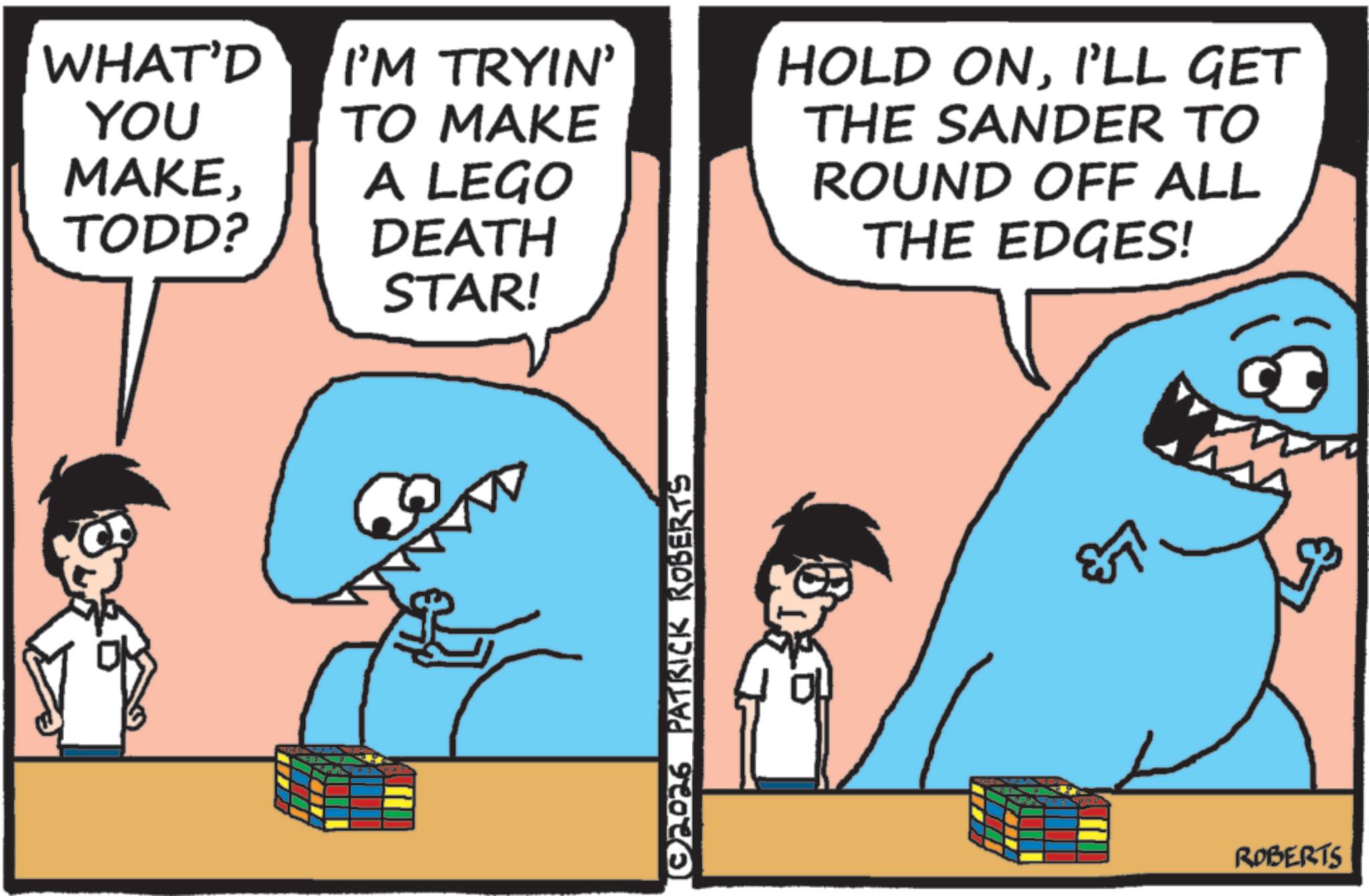 Text OCR: WHAT'D YOU I'M TRYIN' TO MAKE MAKEA LEGO TODD? DEATH STAR! (02026 PATRICK ROBERTS HOLD ONI'LL GET THE SANDER TO ROUND OFF ALL THE EDGES! ROBERTS WHAT'D YOU I'M TRYIN ' TO MAKE MAKEA LEGO TODD ? DEATH STAR ! ( 02026 PATRICK ROBERTS HOLD ONI'LL GET THE SANDER TO ROUND OFF ALL THE EDGES ! ROBERTS