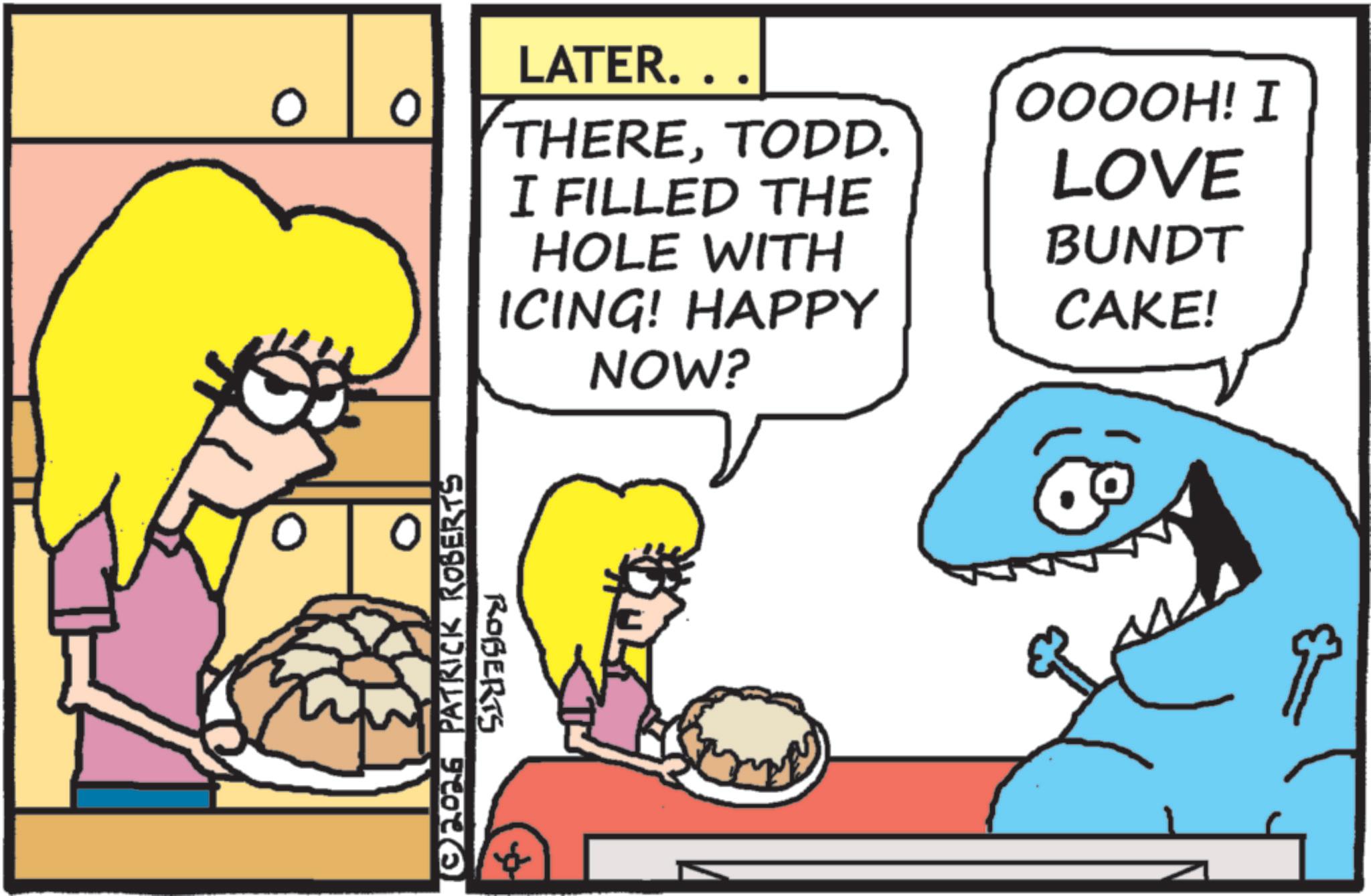 Humour OCR: O ©2026 PATRICK ROBERTS ROBERTS LATER.. THERETODD. I FILLED THE HOLE WITH ICING! HAPPY OOOOH! I LOVE BUNDT CAKE! NOW? O © 2026 PATRICK ROBERTS ROBERTS LATER .. THERETODD . I FILLED THE HOLE WITH ICING ! HAPPY OOOOH ! I LOVE BUNDT CAKE ! NOW ?