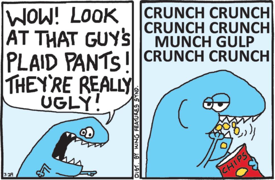 Humour OCR: WOW! LOOK AT THAT GUY'S CRUNCH CRUNCH CRUNCH CRUNCH MUNCH GULP PLAID PANTS CRUNCH CRUNCH THEY'RE REALLY UGLY! 7-29 +71 L DIST. BY KING FEATURES SYND. ????? CHIPS WOW ! LOOK AT THAT GUY'S CRUNCH CRUNCH CRUNCH CRUNCH MUNCH GULP PLAID PANTS CRUNCH CRUNCH THEY'RE REALLY UGLY ! 7-29 +71 L DIST . BY KING FEATURES SYND . ????? CHIPS