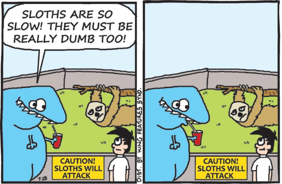 OCR: SLOTHS ARE SO SLOW! THEY MUST BE REALLY DUMB TOO! 0 7-28 CAUTION! SLOTHS WILL ATTACK ; DISTBY KING FEATURES SYND. CAUTION! SLOTHS WILL ATTACK SLOTHS ARE SO SLOW ! THEY MUST BE REALLY DUMB TOO ! 0 7-28 CAUTION ! SLOTHS WILL ATTACK ; DISTBY KING FEATURES SYND . CAUTION ! SLOTHS WILL ATTACK