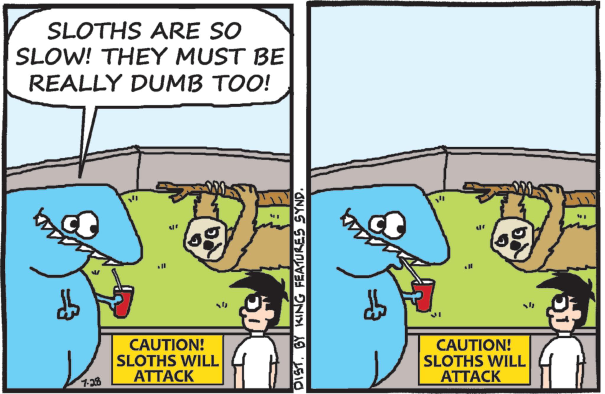 OCR: SLOTHS ARE SO SLOW! THEY MUST BE REALLY DUMB TOO! 0 7-28 CAUTION! SLOTHS WILL ATTACK ; DISTBY KING FEATURES SYND. CAUTION! SLOTHS WILL ATTACK SLOTHS ARE SO SLOW ! THEY MUST BE REALLY DUMB TOO ! 0 7-28 CAUTION ! SLOTHS WILL ATTACK ; DISTBY KING FEATURES SYND . CAUTION ! SLOTHS WILL ATTACK