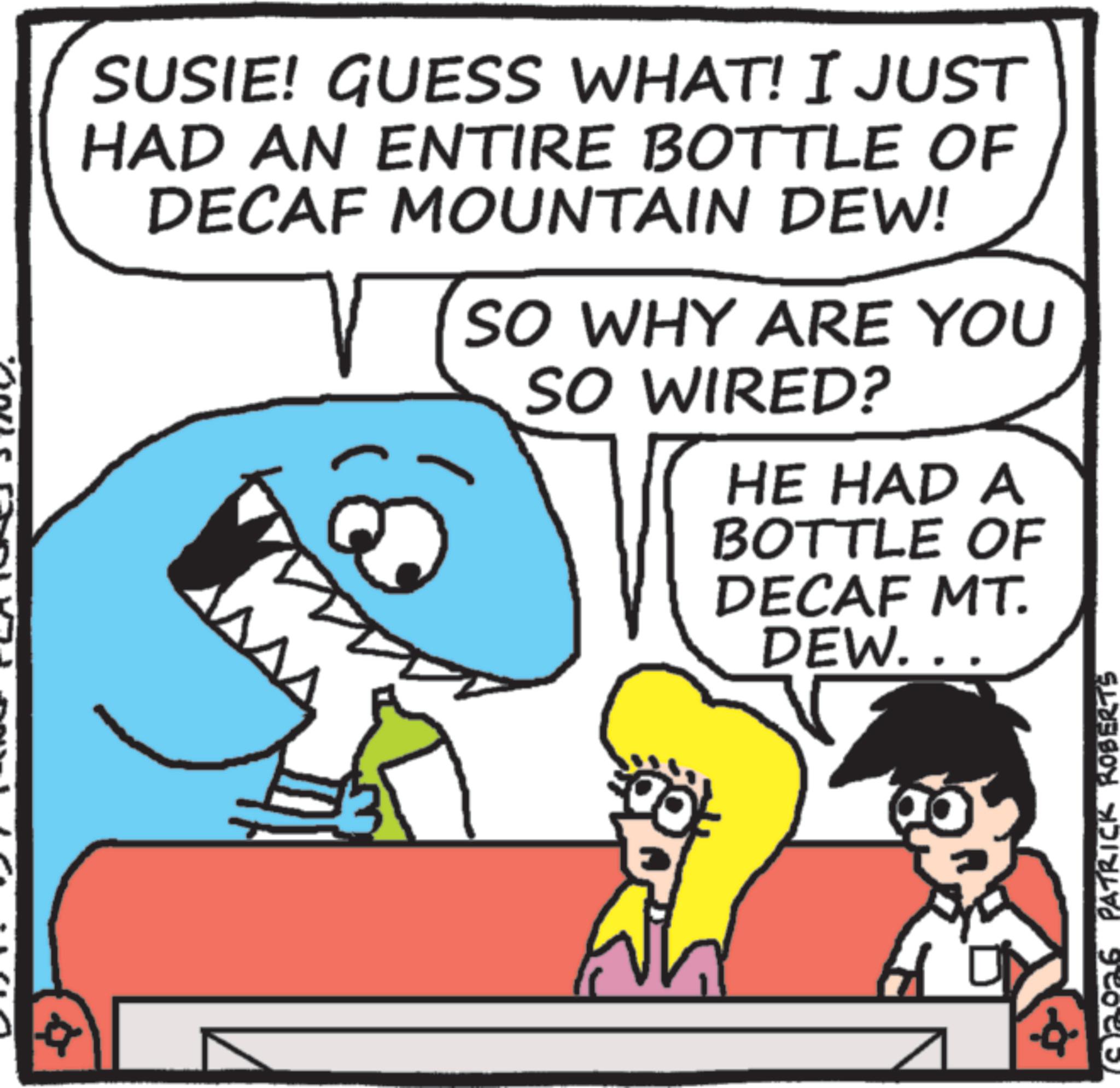 Photo caption OCR: 40. PATRICK ROBERTS SUSIE! GUESS WHAT! I JUST HAD AN ENTIRE BOTTLE OF DECAF MOUNTAIN DEW! SO WHY ARE YOU SO WIRED? HE HAD A BOTTLE OF DECAF MT. DEW.. 40 . PATRICK ROBERTS SUSIE ! GUESS WHAT ! I JUST HAD AN ENTIRE BOTTLE OF DECAF MOUNTAIN DEW ! SO WHY ARE YOU SO WIRED ? HE HAD A BOTTLE OF DECAF MT . DEW ..