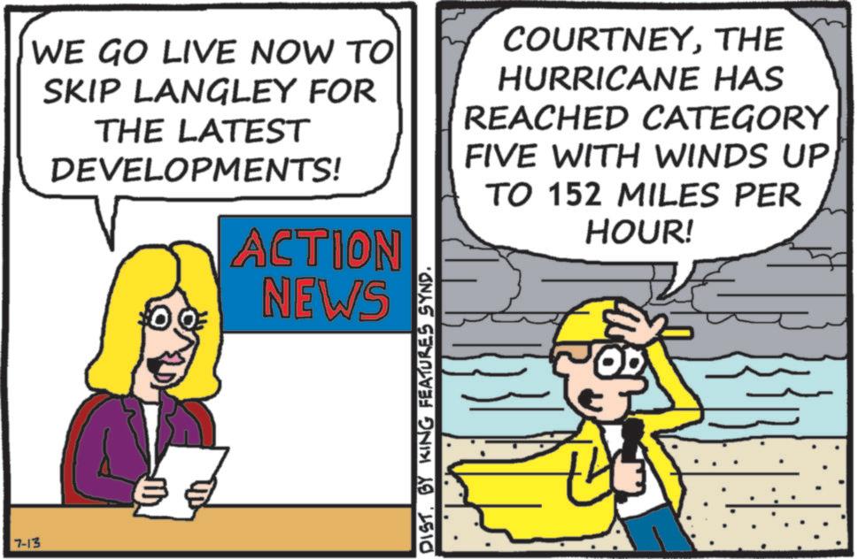 Pleased OCR: 7-13 WE GO LIVE NOW TO SKIP LANGLEY FOR THE LATEST DEVELOPMENTS! ACTION NEWS COURTNEYTHE HURRICANE HAS REACHED CATEGORY FIVE WITH WINDS UP TO 152 MILES PER HOUR! DIST. BY KING FEATURES SYND. 7-13 WE GO LIVE NOW TO SKIP LANGLEY FOR THE LATEST DEVELOPMENTS ! ACTION NEWS COURTNEYTHE HURRICANE HAS REACHED CATEGORY FIVE WITH WINDS UP TO 152 MILES PER HOUR ! DIST . BY KING FEATURES SYND .