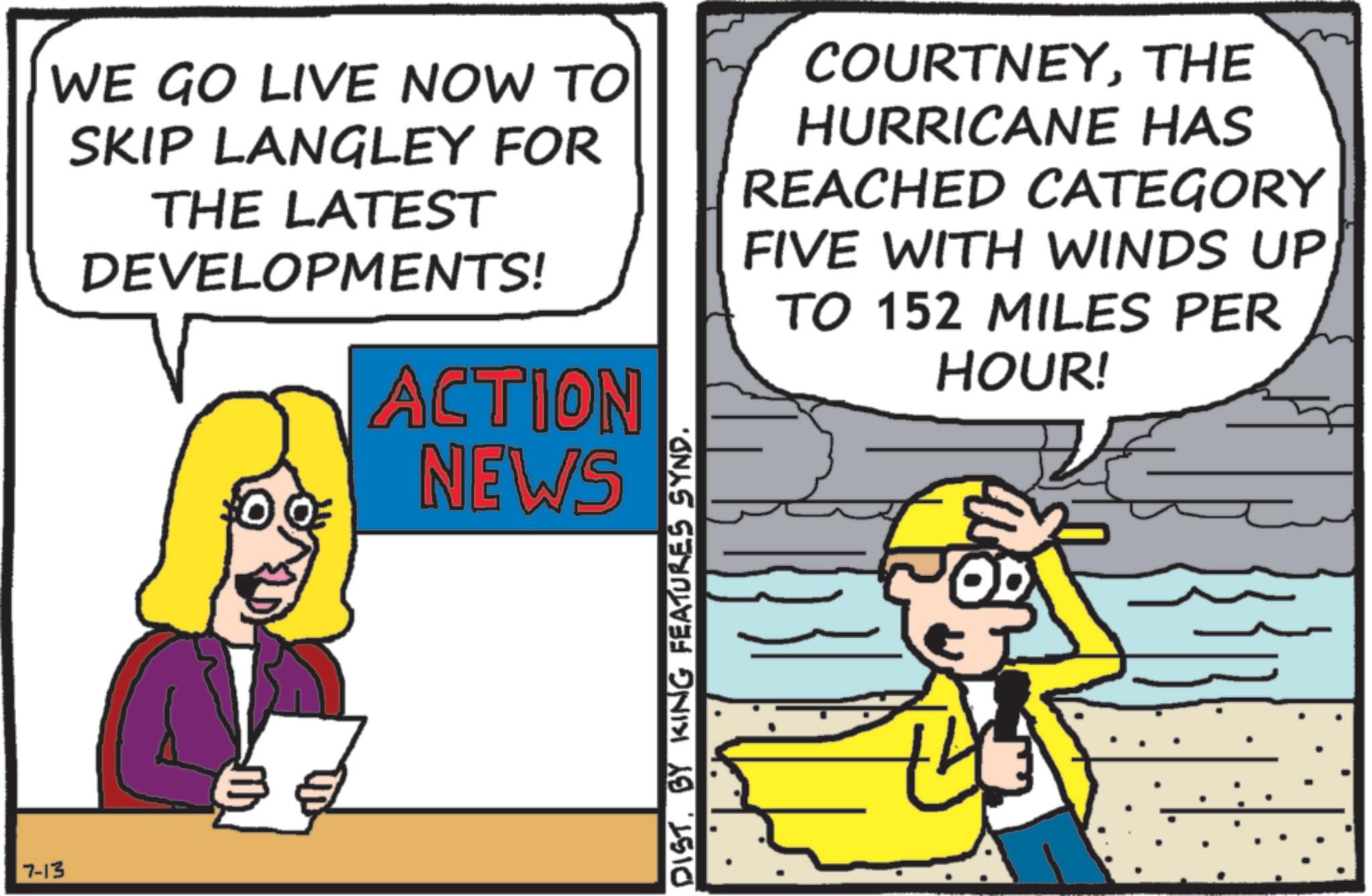 Pleased OCR: 7-13 WE GO LIVE NOW TO SKIP LANGLEY FOR THE LATEST DEVELOPMENTS! ACTION NEWS COURTNEYTHE HURRICANE HAS REACHED CATEGORY FIVE WITH WINDS UP TO 152 MILES PER HOUR! DIST. BY KING FEATURES SYND. 7-13 WE GO LIVE NOW TO SKIP LANGLEY FOR THE LATEST DEVELOPMENTS ! ACTION NEWS COURTNEYTHE HURRICANE HAS REACHED CATEGORY FIVE WITH WINDS UP TO 152 MILES PER HOUR ! DIST . BY KING FEATURES SYND .