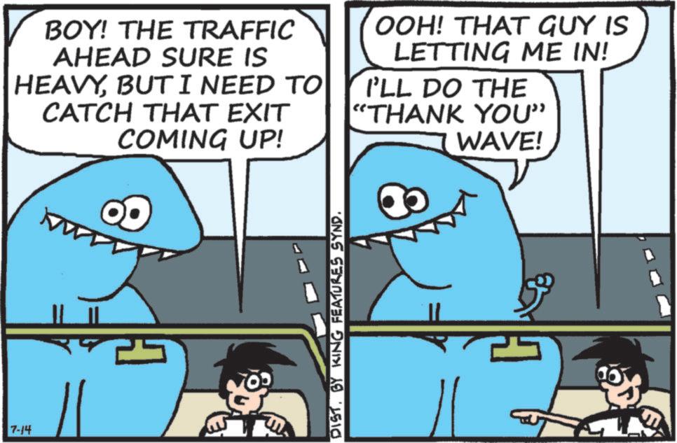 Cartoon OCR: 7-14 BOY! THE TRAFFIC AHEAD SURE IS HEAVYBUT I NEED TO CATCH THAT EXIT COMING UP! OOH! THAT GUY IS LETTING ME IN! I'LL DO THE "THANK YOU" WAVE! ?W DISTBY KING FEATURES SYND. 30 7-14 BOY ! THE TRAFFIC AHEAD SURE IS HEAVYBUT I NEED TO CATCH THAT EXIT COMING UP ! OOH ! THAT GUY IS LETTING ME IN ! I'LL DO THE " THANK YOU " WAVE ! ?W DISTBY KING FEATURES SYND . 30