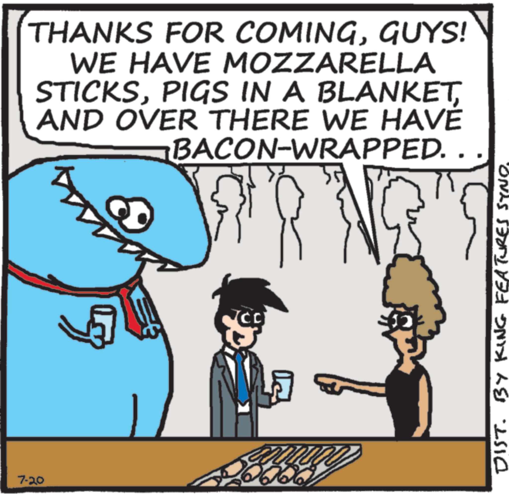 Animated cartoon OCR: 7-20 THANKS FOR COMINGGUYS! WE HAVE MOZZARELLA STICKSAND OVER THERE WE HAVE BACON-WRAPPED. . 01000 DIST. BY KING FEATURES SYNO. 7-20 THANKS FOR COMINGGUYS ! WE HAVE MOZZARELLA STICKSPIGS IN A BLANKETAND OVER THERE WE HAVE BACON - WRAPPED . . 01000 DIST . BY KING FEATURES SYNO .