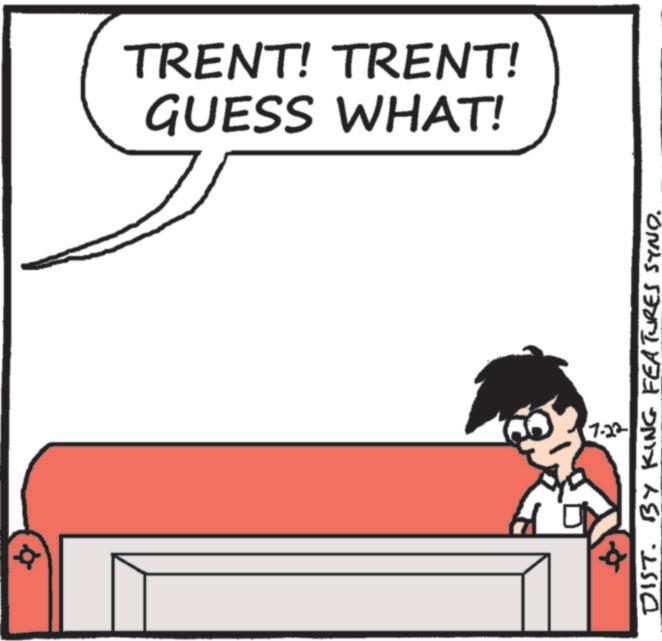 Fiction OCR: TRENT! TRENT! GUESS WHAT! 7.22 DIST. BY KING FEATURES SYND. TRENT ! TRENT ! GUESS WHAT ! 7.22 DIST . BY KING FEATURES SYND .