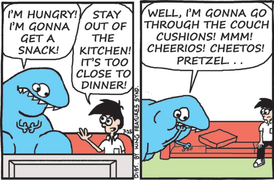 Animation OCR: I'M HUNGRY! STAY I'M GONNA OUT OF GET A SNACK! THE KITCHEN! IT'S TOO CLOSE TO DINNER! WELLI'M GONNA GO THROUGH THE COUCH CUSHIONS! MMM! CHEERIOS! CHEETOS! PRETZEL. .. LIN 7.15 DISTBY KING FEATURES SYND. I'M HUNGRY ! STAY I'M GONNA OUT OF GET A SNACK ! THE KITCHEN ! IT'S TOO CLOSE TO DINNER ! WELLI'M GONNA GO THROUGH THE COUCH CUSHIONS ! MMM ! CHEERIOS ! CHEETOS ! PRETZEL . .. LIN 7.15 DISTBY KING FEATURES SYND .