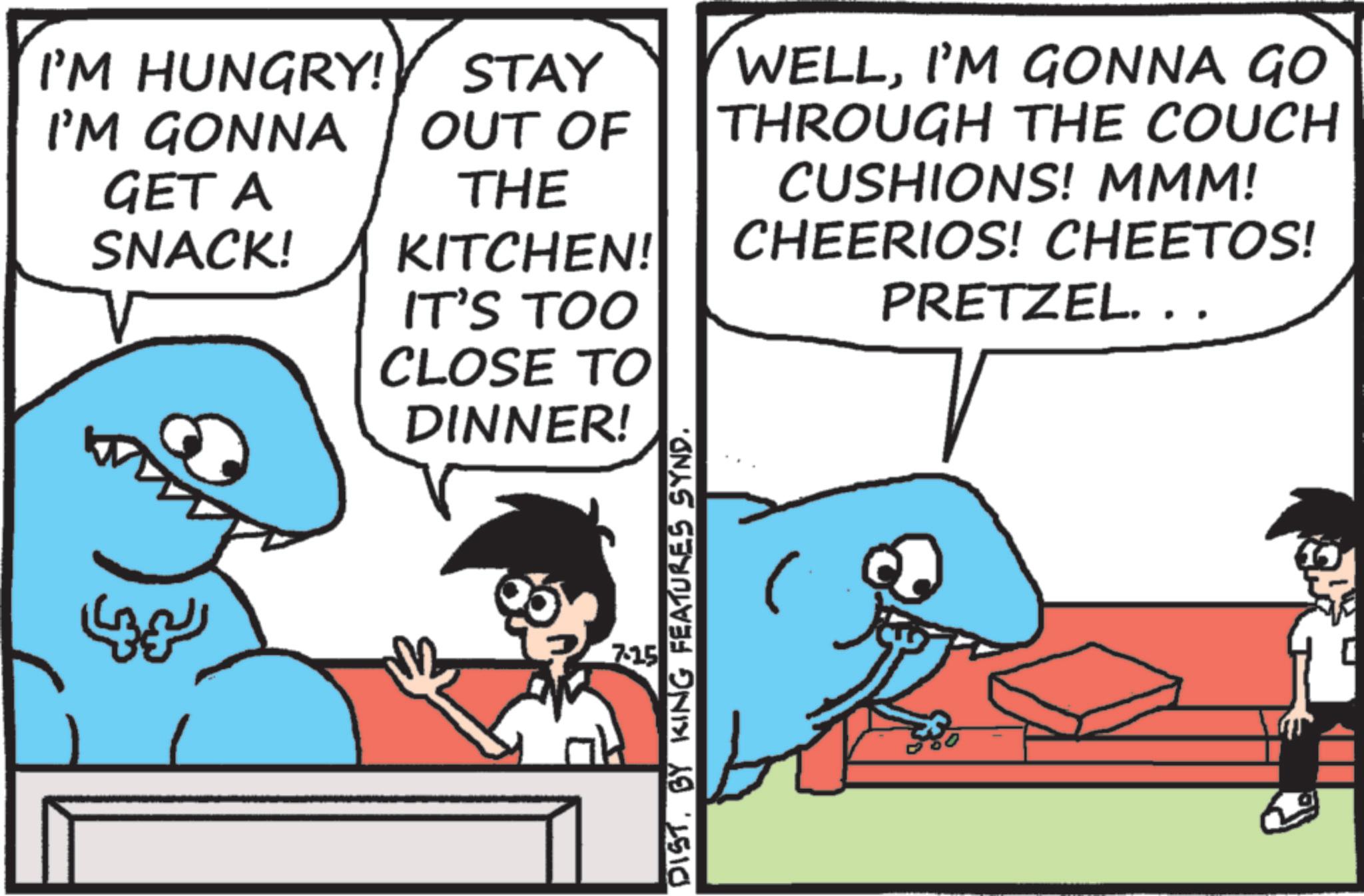 Animation OCR: I'M HUNGRY! STAY I'M GONNA OUT OF GET A SNACK! THE KITCHEN! IT'S TOO CLOSE TO DINNER! WELLI'M GONNA GO THROUGH THE COUCH CUSHIONS! MMM! CHEERIOS! CHEETOS! PRETZEL. .. LIN 7.15 DISTBY KING FEATURES SYND. I'M HUNGRY ! STAY I'M GONNA OUT OF GET A SNACK ! THE KITCHEN ! IT'S TOO CLOSE TO DINNER ! WELLI'M GONNA GO THROUGH THE COUCH CUSHIONS ! MMM ! CHEERIOS ! CHEETOS ! PRETZEL . .. LIN 7.15 DISTBY KING FEATURES SYND .