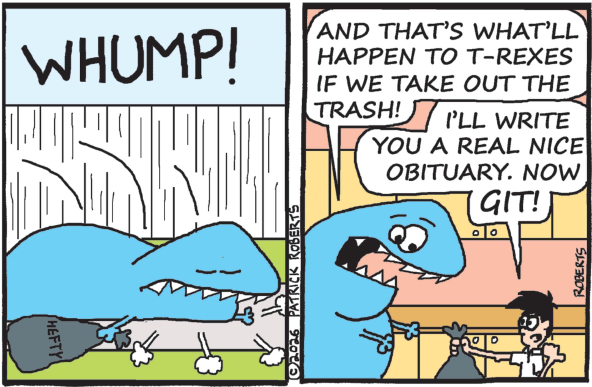Ground sharks OCR: HEFTY WHUMP! AND THAT'S WHAT'LL HAPPEN TO T-REXES IF WE TAKE OUT THE TRASH! I'LL WRITE YOU A REAL NICE OBITUARY. NOW GIT! ©2026 PATRICK ROBERTS ROBERTS HEFTY WHUMP ! AND THAT'S WHAT'LL HAPPEN TO T - REXES IF WE TAKE OUT THE TRASH ! I'LL WRITE YOU A REAL NICE OBITUARY . NOW GIT ! © 2026 PATRICK ROBERTS ROBERTS