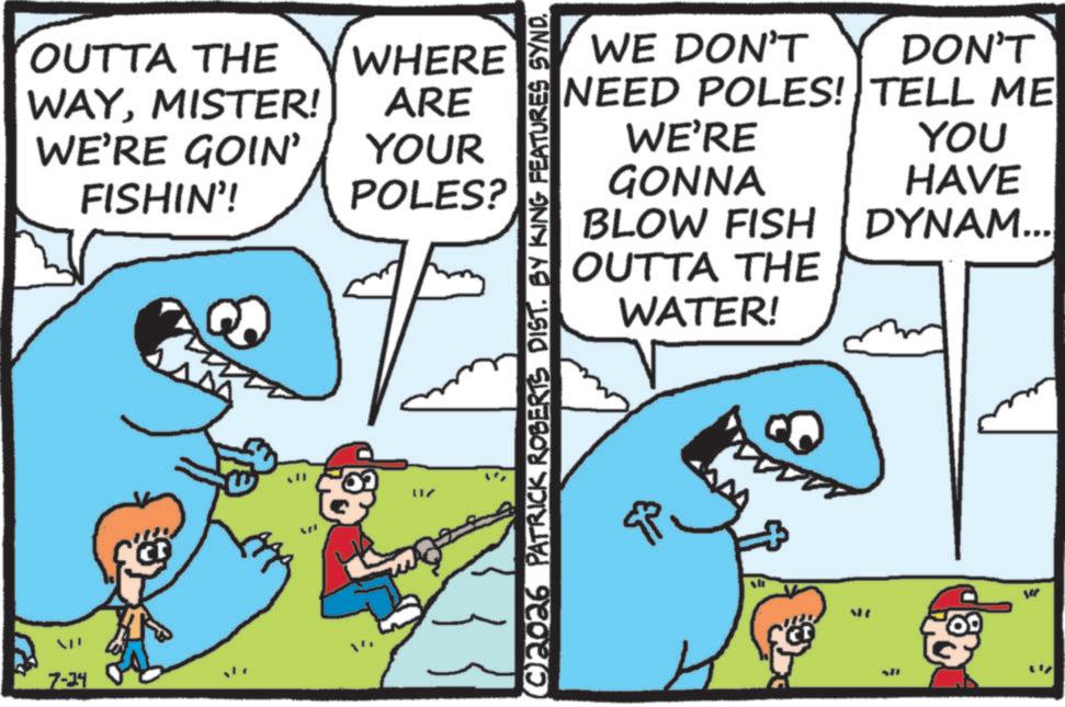 Pleased OCR: OUTTA THE WHERE WAYMISTER! ARE WE'RE GOIN' FISHIN'! YOUR POLES? 7-34 ???? ©2026 PATRICK ROBERTS DIST. BY KING FEATURES SYND. WE DON'T DON'T NEED POLES! TELL ME WE'RE YOU GONNA HAVE BLOW FISH DYNAM... OUTTA THE WATER! sh ME OUTTA THE WHERE WAYMISTER ! ARE WE'RE GOIN ' FISHIN ' ! YOUR POLES ? 7-34 ???? © 2026 PATRICK ROBERTS DIST . BY KING FEATURES SYND . WE DON'T DON'T NEED POLES ! TELL ME WE'RE YOU GONNA HAVE BLOW FISH DYNAM ... OUTTA THE WATER ! sh ME