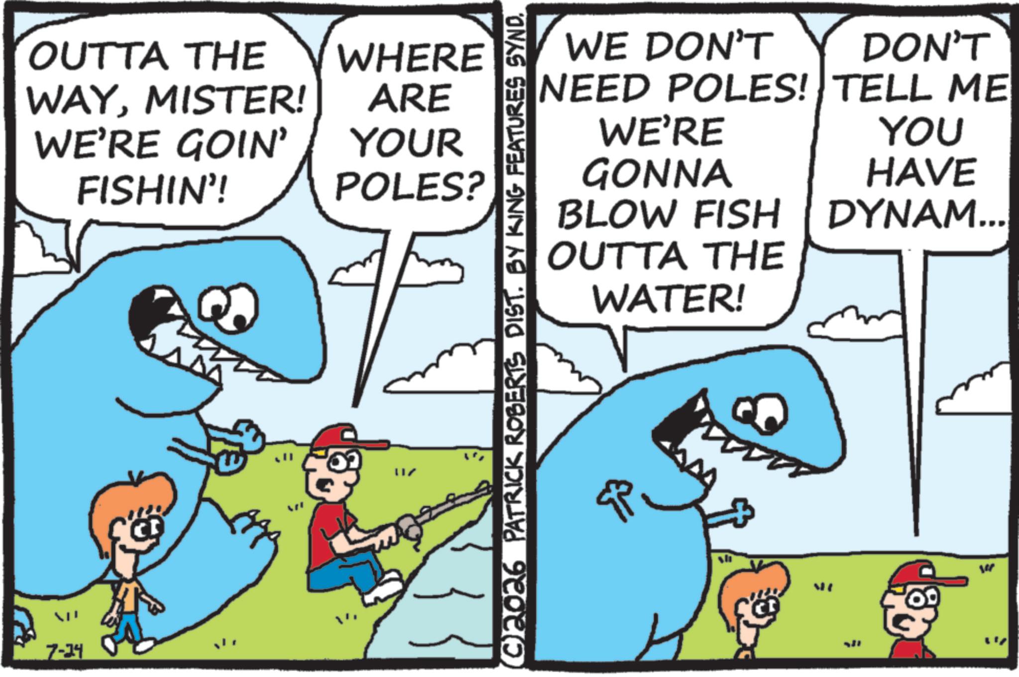 Pleased OCR: OUTTA THE WHERE WAYMISTER! ARE WE'RE GOIN' FISHIN'! YOUR POLES? 7-34 ???? ©2026 PATRICK ROBERTS DIST. BY KING FEATURES SYND. WE DON'T DON'T NEED POLES! TELL ME WE'RE YOU GONNA HAVE BLOW FISH DYNAM... OUTTA THE WATER! sh ME OUTTA THE WHERE WAYMISTER ! ARE WE'RE GOIN ' FISHIN ' ! YOUR POLES ? 7-34 ???? © 2026 PATRICK ROBERTS DIST . BY KING FEATURES SYND . WE DON'T DON'T NEED POLES ! TELL ME WE'RE YOU GONNA HAVE BLOW FISH DYNAM ... OUTTA THE WATER ! sh ME