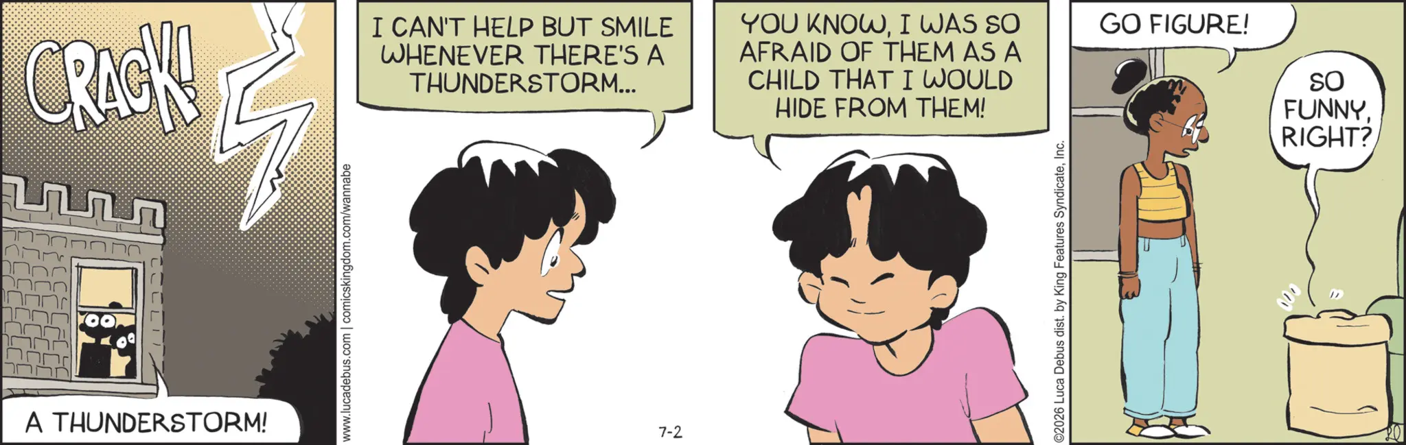 Comic book OCR: CRACK! ?? G A THUNDERSTORM! www.lucadebus.com | comicskingdom.com/wannabe I CAN'T HELP BUT SMILE WHENEVER THERE'S A THUNDERSTORM... 7-2 YOU KNOWI WAS SO AFRAID OF THEM AS A CHILD THAT I WOULD HIDE FROM THEM! GO FIGURE! So FUNNYRIGHT? ©2026 Luca Debus dist. by King Features SyndicateInc. CRACK ! ?? G A THUNDERSTORM ! www.lucadebus.com | comicskingdom.com/wannabe I CAN'T HELP BUT SMILE WHENEVER THERE'S A THUNDERSTORM ... 7-2 YOU KNOWI WAS SO AFRAID OF THEM AS A CHILD THAT I WOULD HIDE FROM THEM ! GO FIGURE ! So FUNNYRIGHT ? © 2026 Luca Debus dist . by King Features Syndicate