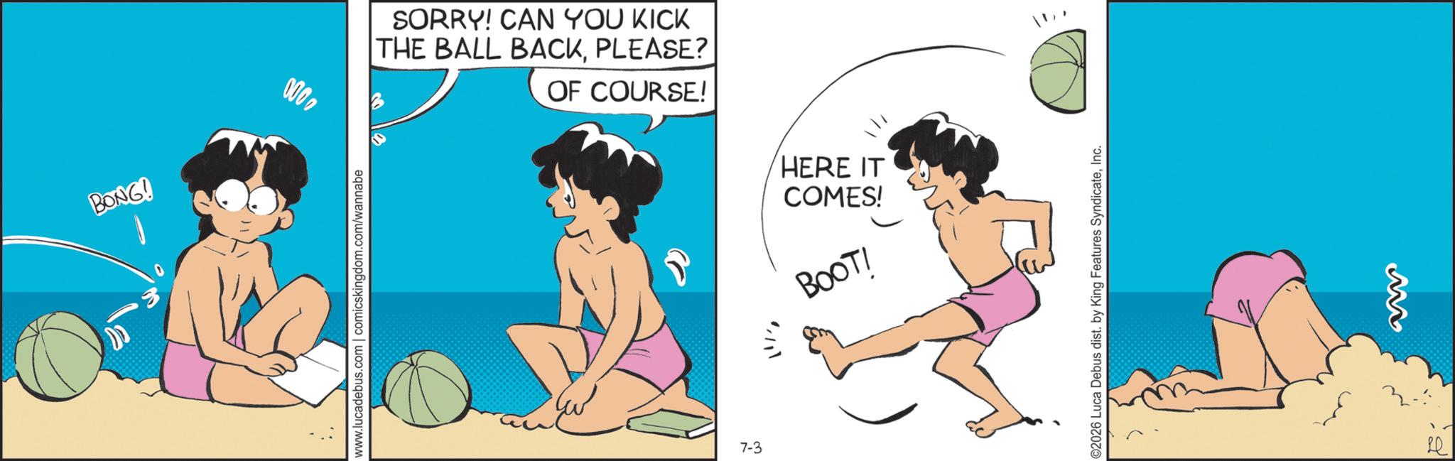 Foot OCR: BONG! 000www.lucadebus.com | comicskingdom.com/wannabe SORRY! CAN YOU KICK THE BALL BACKPLEASE? OF COURSE! 7-3 HERE IT COMES! BOOT! ©2026 Luca Debus dist. by King Features SyndicateInc. M Le BONG ! 000www.lucadebus.com | comicskingdom.com/wannabe SORRY ! CAN YOU KICK THE BALL BACKPLEASE ? OF COURSE ! 7-3 HERE IT COMES ! BOOT ! © 2026 Luca Debus dist . by King Features SyndicateInc. M Le
