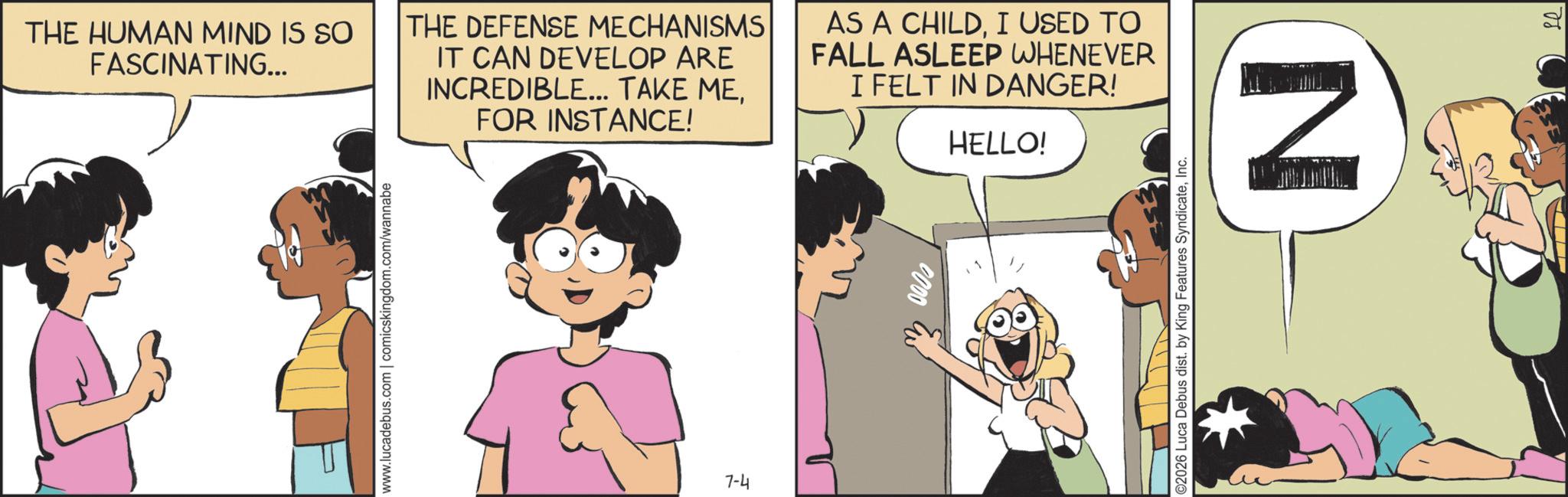 Fictional character OCR: THE HUMAN MIND IS SO FASCINATING... THE DEFENSE MECHANISMS IT CAN DEVELOP ARE INCREDIBLE... TAKE MEFOR INSTANCE! AS A CHILDI USED TO FALL ASLEEP WHENEVER I FELT IN DANGER! HELLO! www.lucadebus.com | comicskingdom.com/wannabe +4 7-4 ©2026 Luca Debus dist. by King Features SyndicateInc. N THE HUMAN MIND IS SO FASCINATING ... THE DEFENSE MECHANISMS IT CAN DEVELOP ARE INCREDIBLE ... TAKE MEFOR INSTANCE ! AS A CHILDI USED TO FALL ASLEEP WHENEVER I FELT IN DANGER ! HELLO ! www.lucadebus.com | comicskingdom.com/wannabe +4 7-4 © 2026 Luca Debus dist . by King Features SyndicateInc. N