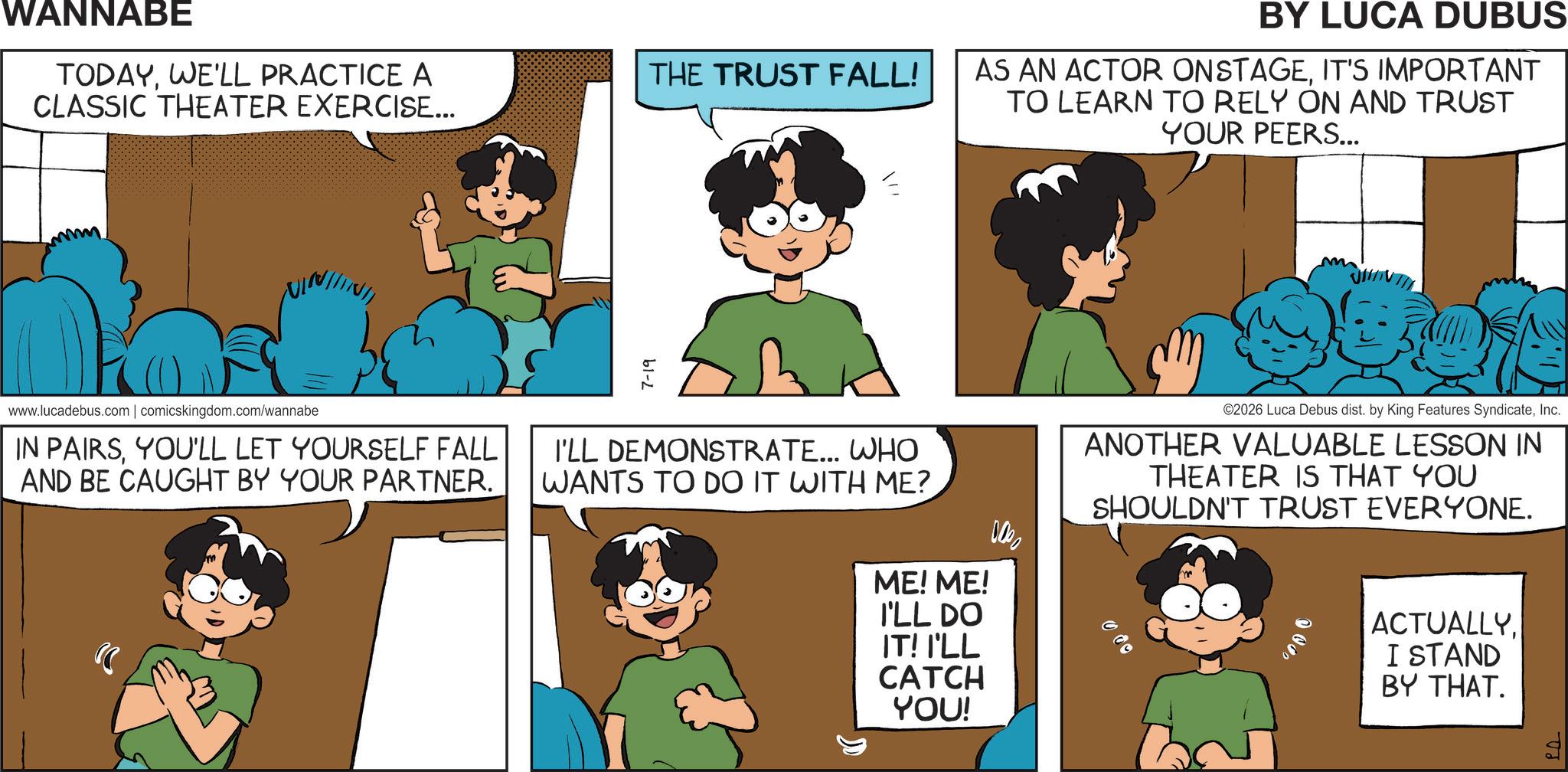 Publication OCR: WANNABE TODAYWE'LL PRACTICE A CLASSIC THEATER EXERCISE... THE TRUST FALL! www.lucadebus.com | comicskingdom.com/wannabe IN PAIRSYOU'LL LET YOURSELF FALL AND BE CAUGHT BY YOUR PARTNER. 7-19 ?? I'LL DEMONSTRATE... WHO WANTS TO DO IT WITH ME? BY LUCA DUBUS AS AN ACTOR ONSTAGEIT'S IMPORTANT TO LEARN TO RELY ON AND TRUST YOUR PEERS... 0000 ME! ME! I'LL DO IT! I'LL CATCH YOU! ©2026 Luca Debus dist. by King Features SyndicateInc. ANOTHER VALUABLE LESSON IN THEATER IS THAT YOU SHOULDN'T TRUST EVERYONE. ACTUALLY. I STAND BY THAT. ?? . WANNABE TODAYWE'LL PRACTICE A CLASSIC THEATER EXERCISE ... THE TRUST FALL ! www.lucadebus.com | comicskingdom.com/wannabe IN PAIRSYOU'LL LET YOURSELF FALL AND BE CAUGHT BY YOUR PARTNER . 7-19 ?? I'LL DEMONSTRATE ... WHO WANTS TO DO IT WITH ME ? BY LUCA DUBUS AS AN ACTOR ONSTAGEIT'S IMPORTANT TO LEARN TO RELY ON AND TRUST YOUR PEERS ... 0000 ME ! ME ! I'LL DO IT ! I'LL CATCH YOU ! © 2026 Luca Debus dist . by King Features SyndicateInc. ANOTHER VALUABLE LESSON IN THEATER IS THAT YOU SHOULDN'T TRUST EVERYONE . ACTUALLY . I STAND BY THAT . ?? .