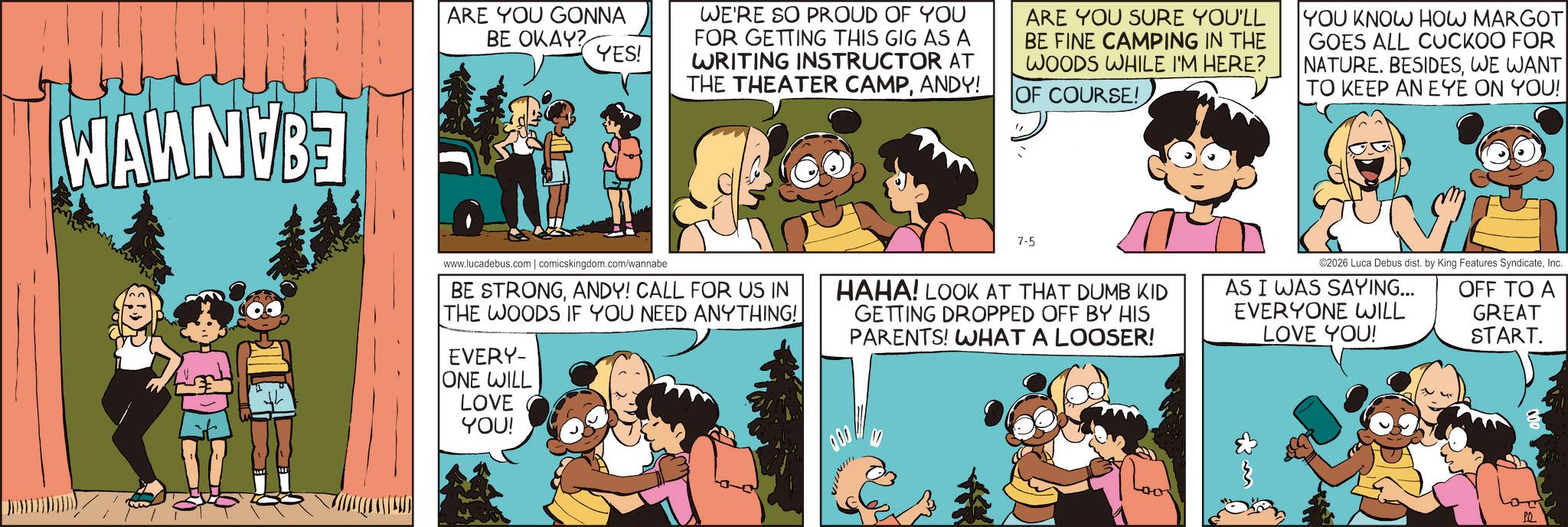 Comic book OCR: WAWN B ARE YOU GONNA BE OKAY? YES! WE'RE SO PROUD OF YOU FOR GETTING THIS GIG AS A WRITING INSTRUCTOR AT THE THEATER CAMPANDY! ARE YOU SURE YOU'LL BE FINE CAMPING IN THE WOODS WHILE I'M HERE? OF COURSE! YOU KNOW HOW MARGOT GOES ALL CUCKOO FOR NATURE. BESIDESWE WANT TO KEEP AN EYE ON YOU! 7-5 www.lucadebus.com | comicskingdom.com/wannabe BE STRONGANDY! CALL FOR US IN THE WOODS IF YOU NEED ANYTHING! EVERY- ONE WILL LOVE YOU! HAHA! LOOK AT THAT DUMB KID GETTING DROPPED OFF BY HIS PARENTS! WHAT A LOOSER! ©2026 Luca Debus dist. by King Features SyndicateInc. OFF TO A GREAT START. AS I WAS SAYING... EVERYONE WILL LOVE YOU! PQ WAWN B ARE YOU GONNA BE OKAY ? YES ! WE'RE SO PROUD OF YOU FOR GETTING THIS GIG AS A WRITING INSTRUCTOR AT THE THEATER CAMPANDY ! ARE YOU SURE YOU'LL BE FINE CAMPING IN THE WOODS WHILE I'M HERE ? OF COURSE ! YOU KNOW HOW MARGOT GOES ALL CUCKOO FOR NATURE . BESIDESWE WANT TO KEEP AN EYE ON YOU ! 7-5 www.lucadebus.com | comicskingdom.com/wannabe BE STRONGANDY ! CALL FOR US IN THE WOODS IF YOU NEED ANYTHING ! EVERY- ONE WILL LOVE YOU ! HAHA ! LOOK AT THAT DUMB KID GETTING DROPPED OFF BY HIS PARENTS ! WHAT A LOOSER ! © 2026 Luca Debus dist . by King Features SyndicateInc. OFF TO A GREAT START . AS I WAS SAYING ... EVERYONE WILL LOVE YOU ! PQ