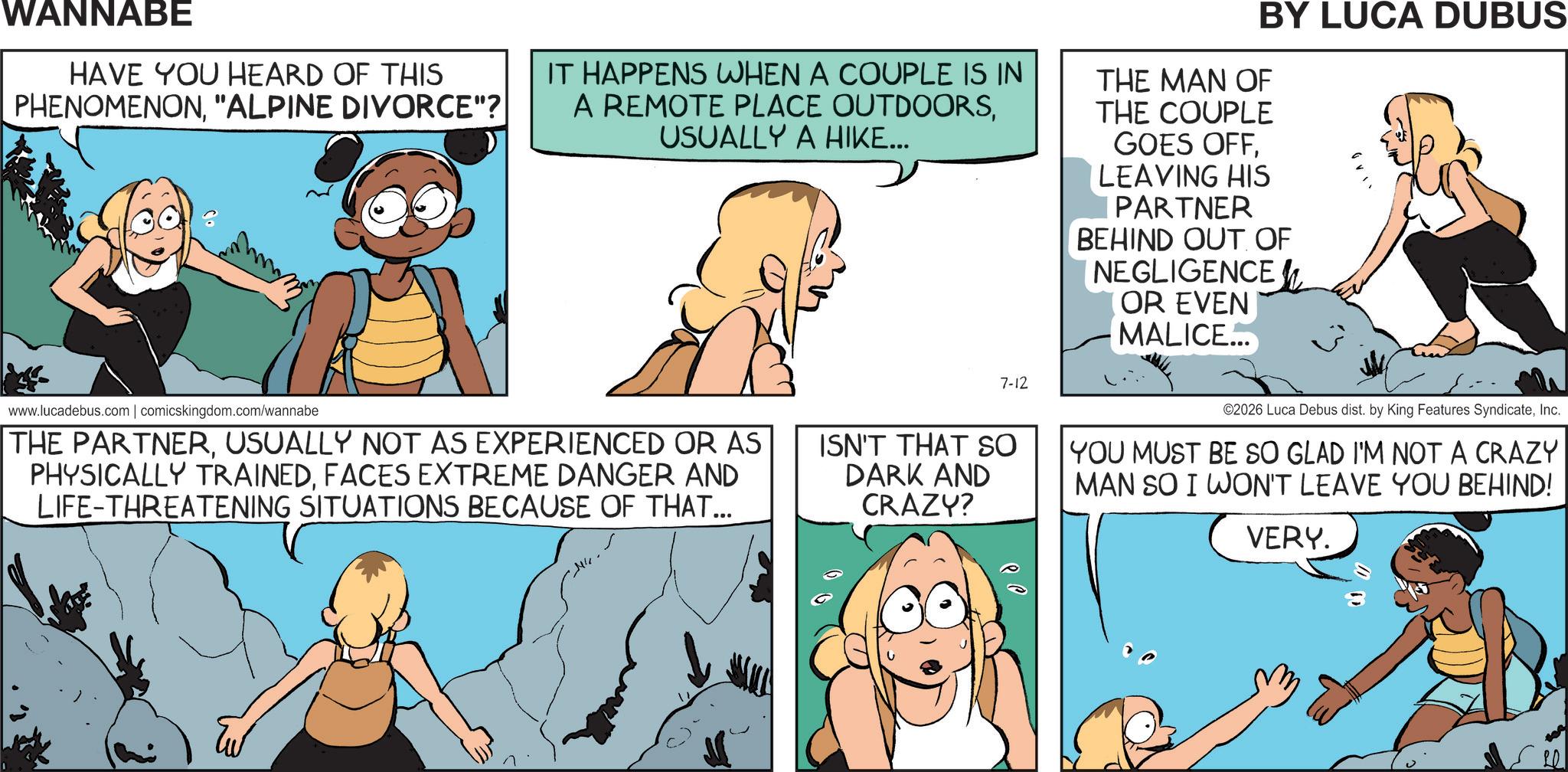 Comics OCR: WANNABE HAVE YOU HEARD OF THIS PHENOMENON"ALPINE DIVORCE"? IT HAPPENS WHEN A COUPLE IS IN A REMOTE PLACE OUTDOORSUSUALLY A HIKE... BY LUCA DUBUS THE MAN OF THE COUPLE GOES OFFLEAVING HIS PARTNER BEHIND OUT OF NEGLIGENCE OR EVEN MALICE... 7-12 www.lucadebus.com | comicskingdom.com/wannabe THE PARTNERUSUALLY NOT AS EXPERIENCED OR AS PHYSICALLY TRAINEDFACES EXTREME DANGER AND LIFE-THREATENING SITUATIONS BECAUSE OF THAT... ISN'T THAT SO DARK AND CRAZY? ©2026 Luca Debus dist. by King Features SyndicateInc. YOU MUST BE SO GLAD I'M NOT A CRAZY MAN SO I WON'T LEAVE YOU BEHIND! VERY. WANNABE HAVE YOU HEARD OF THIS PHENOMENON" ALPINE DIVORCE " ? IT HAPPENS WHEN A COUPLE IS IN A REMOTE PLACE OUTDOORSUSUALLY A HIKE ... BY LUCA DUBUS THE MAN OF THE COUPLE GOES OFFLEAVING HIS PARTNER BEHIND OUT OF NEGLIGENCE OR EVEN MALICE ... 7-12 www.lucadebus.com | comicskingdom.com/wannabe THE PARTNERUSUALLY NOT AS EXPERIENCED OR AS PHYSICALLY TRAINEDFACES EXTREME DANGER AND LIFE - THREATENING SITUATIONS BECAUSE OF THAT ... ISN'T THAT SO DARK AND CRAZY ? © 2026 Luca Debus dist . by King Features SyndicateInc. YOU MUST BE SO GLAD I'M NOT A CRAZY MAN SO I WON'T LEAVE YOU BEHIND ! VERY .