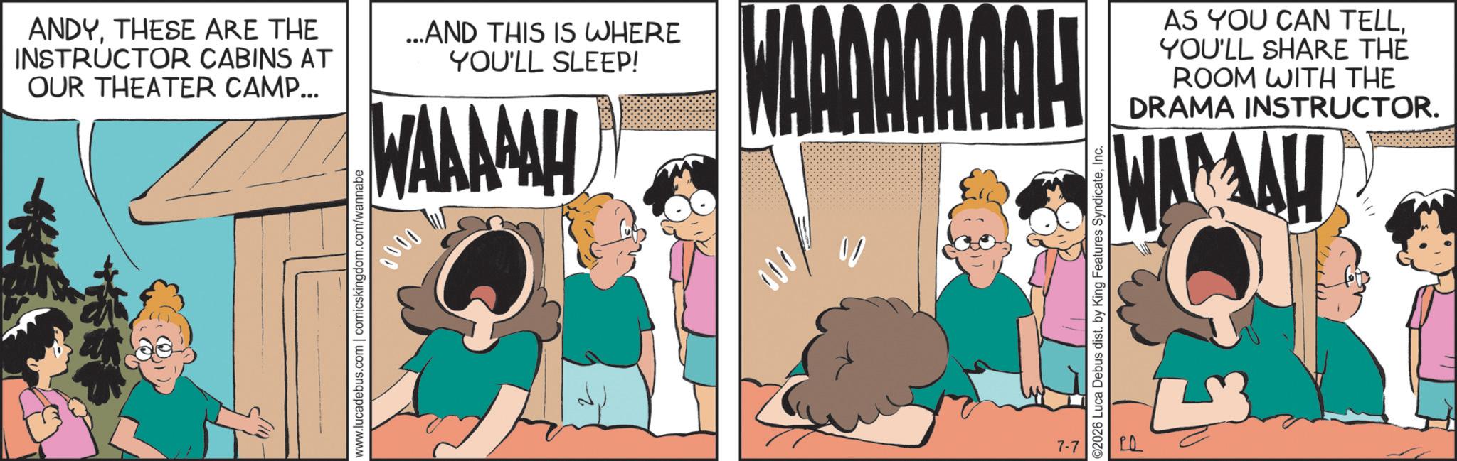 Fictional character OCR: ANDYTHESE ARE THE INSTRUCTOR CABINS AT OUR THEATER CAMP... ...AND THIS IS WHERE YOU'LL SLEEP! WAAAAAH www.lucadebus.com | comicskingdom.com/wannabe 0000 AAAQQAQOL 000 AS YOU CAN TELLYOU'LL SHARE THE ROOM WITH THE DRAMA INSTRUCTOR. WARAH ©2026 Luca Debus dist. by King Features SyndicateInc. 7-7 ANDYTHESE ARE THE INSTRUCTOR CABINS AT OUR THEATER CAMP ... ... AND THIS IS WHERE YOU'LL SLEEP ! WAAAAAH www.lucadebus.com | comicskingdom.com/wannabe 0000 AAAQQAQOL 000 AS YOU CAN TELLYOU'LL SHARE THE ROOM WITH THE DRAMA INSTRUCTOR . WARAH © 2026 Luca Debus dist . by King Features SyndicateInc. 7-7