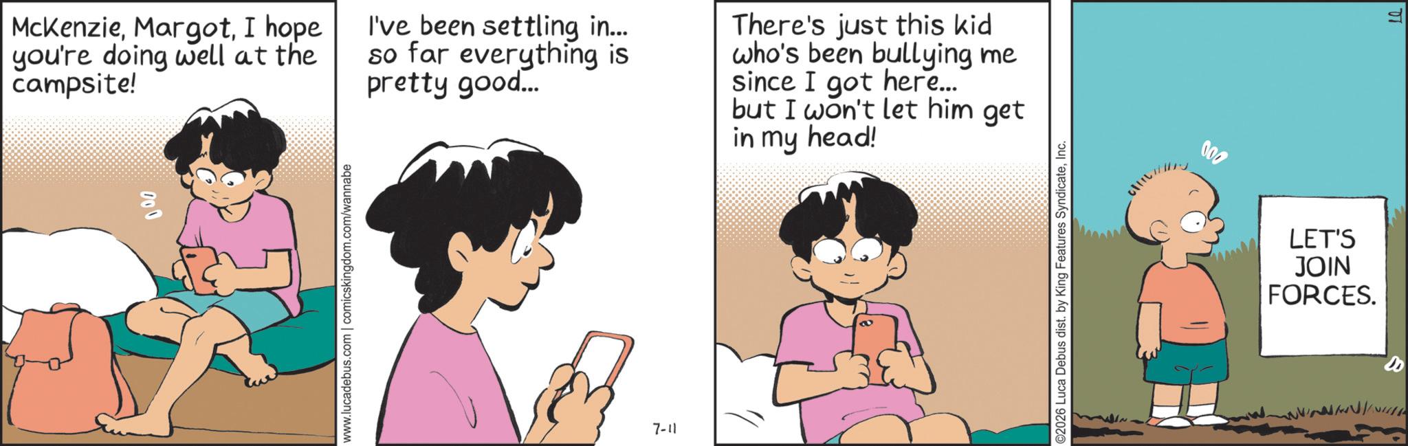 Photo caption OCR: McKenzieI hope you're doing well at the campsite! I've been settling in... so far everything is pretty good... There's just this kid who's been bullying me since I got here... but I won't let him get in my head! 8 www.lucadebus.com | comicskingdom.com/wannabe 7-11 ©2026 Luca Debus dist. by King Features SyndicateInc. 000 LET'S JOIN FORCES. 20 McKenzieI hope you're doing well at the campsite ! I've been settling in ... so far everything is pretty good ... There's just this kid who's been bullying me since I got here ... but I won't let him get in my head ! 8 www.lucadebus.com | comicskingdom.com/wannabe 7-11 © 2026 Luca Debus dist . by King Features SyndicateInc. 000 LET'S JOIN FORCES . 20