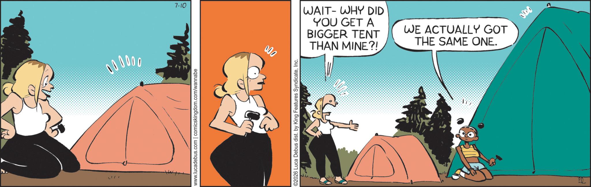 Comic book OCR: 000000 www.lucadebus.com | comicskingdom.com/wannabe 7-10 000 ©2026 Luca Debus dist. by King Features SyndicateInc. WAIT-WHY DID YOU GET A BIGGER TENT THAN MINE?! WE ACTUALLY GOT THE SAME ONE. ATT PO 200 000000 www.lucadebus.com | comicskingdom.com/wannabe 7-10 000 © 2026 Luca Debus dist . by King Features SyndicateInc. WAIT - WHY DID YOU GET A BIGGER TENT THAN MINE ?! WE ACTUALLY GOT THE SAME ONE . ATT PO 200