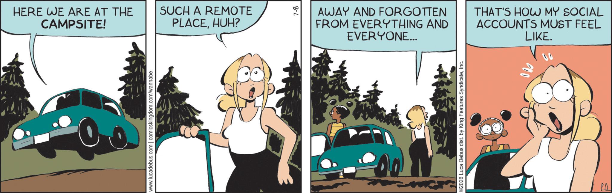 Fictional character OCR: HERE WE ARE AT THE CAMPSITE! SUCH A REMOTE PLACEHUH? www.lucadebus.com | comicskingdom.com/wannabe 7-8 AWAY AND FORGOTTEN FROM EVERYTHING AND EVERYONE... THAT'S HOW MY SOCIAL ACCOUNTS MUST FEEL LIKE. ©2026 Luca Debus dist. by King Features SyndicateInc. HERE WE ARE AT THE CAMPSITE ! SUCH A REMOTE PLACEHUH ? www.lucadebus.com | comicskingdom.com/wannabe 7-8 AWAY AND FORGOTTEN FROM EVERYTHING AND EVERYONE ... THAT'S HOW MY SOCIAL ACCOUNTS MUST FEEL LIKE . © 2026 Luca Debus dist . by King Features Syndicate