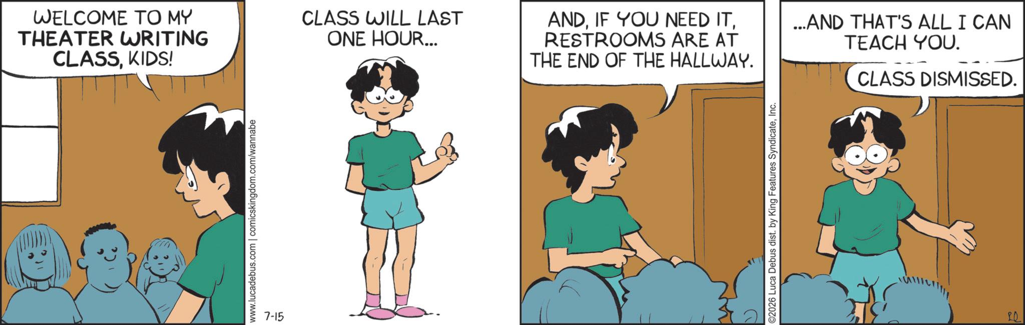 Animated cartoon OCR: WELCOME TO MY THEATER WRITING CLASSKIDS! www.lucadebus.com | comicskingdom.com/wannabe 7-15 CLASS WILL LAST ONE HOUR... ANDRESTROOMS ARE AT THE END OF THE HALLWAY. ...AND THAT'S ALL I CAN TEACH YOU. CLASS DISMISSED. ©2026 Luca Debus dist. by King Features SyndicateInc. 20 WELCOME TO MY THEATER WRITING CLASSKIDS ! www.lucadebus.com | comicskingdom.com/wannabe 7-15 CLASS WILL LAST ONE HOUR ... ANDIF YOU NEED ITRESTROOMS ARE AT THE END OF THE HALLWAY . ... AND THAT'S ALL I CAN TEACH YOU . CLASS DISMISSED . © 2026 Luca Debus dist . by King Features SyndicateInc. 20
