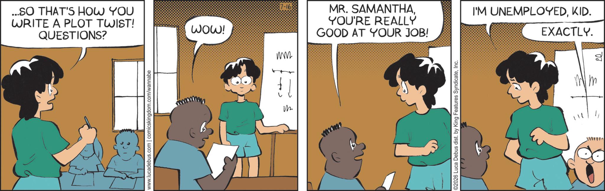 Fictional character OCR: ...SO THAT'S HOW YOU WRITE A PLOT TWIST! QUESTIONS? www.lucadebus.com | comicskingdom.com/wannabe WOW! 17-16: ??? MR. SAMANTHAYOU'RE REALLY GOOD AT YOUR JOB! wwww ©2026 Luca Debus dist. by King Features SyndicateInc. I'M UNEMPLOYEDKID. EXACTLY. ?? ... SO THAT'S HOW YOU WRITE A PLOT TWIST ! QUESTIONS ? www.lucadebus.com | comicskingdom.com/wannabe WOW ! 17-16 : ??? MR . SAMANTHAYOU'RE REALLY GOOD AT YOUR JOB ! wwww © 2026 Luca Debus dist . by King Features SyndicateInc. I'M UNEMPLOYEDKID . EXACTLY . ??