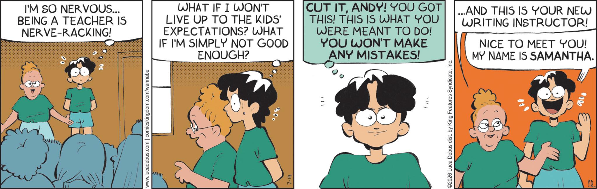 Animated cartoon OCR: www.lucadebus.com | comicskingdom.com/wannabe 7-14 I'M SO NERVOUS... BEING A TEACHER IS NERVE-RACKING! WHAT IF I WON'T LIVE UP TO THE KIDS' EXPECTATIONS? WHAT IF I'M SIMPLY NOT GOOD ENOUGH? CUT ITANDY! YOU GOT THIS! THIS IS WHAT YOU WERE MEANT TO DO! YOU WON'T MAKE ANY MISTAKES! AND THIS IS YOUR NEW WRITING INSTRUCTOR! NICE TO MEET YOU! MY NAME IS SAMANTHA. O2026 Luca Debus dist. by King Features SyndicateInc. 0000 www.lucadebus.com | comicskingdom.com/wannabe 7-14 I'M SO NERVOUS ... BEING A TEACHER IS NERVE - RACKING ! WHAT IF I WON'T LIVE UP TO THE KIDS ' EXPECTATIONS ? WHAT IF I'M SIMPLY NOT GOOD ENOUGH ? CUT ITANDY ! YOU GOT THIS ! THIS IS WHAT YOU WERE MEANT TO DO ! YOU WON'T MAKE ANY MISTAKES ! AND THIS IS YOUR NEW WRITING INSTRUCTOR ! NICE TO MEET YOU ! MY NAME IS SAMANTHA . O2026 Luca Debus dist . by King Features SyndicateInc. 0000