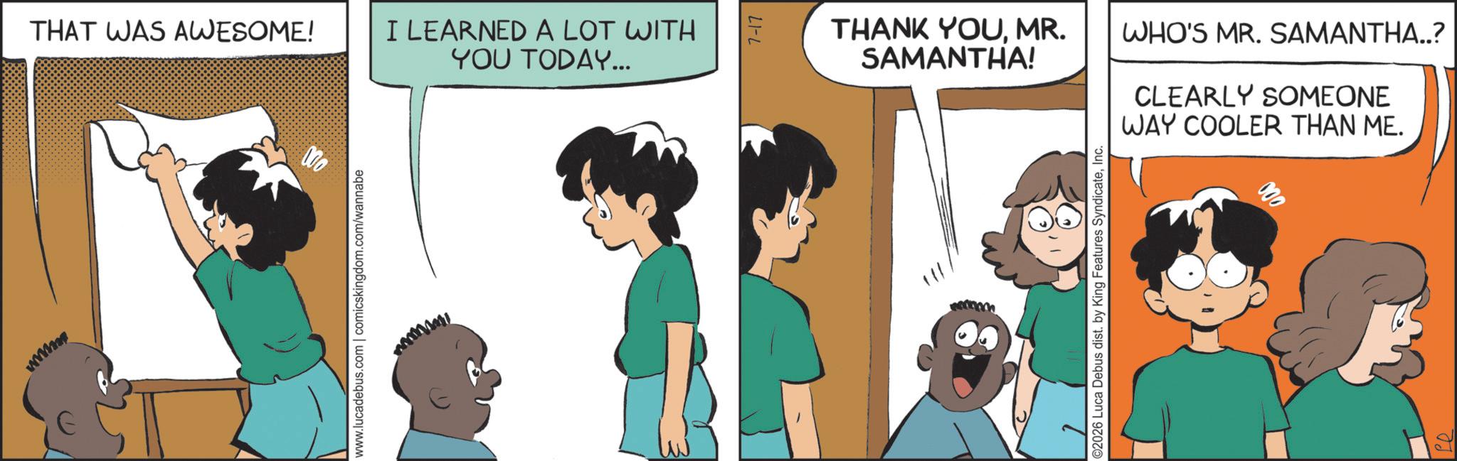 Fictional character OCR: THAT WAS AWESOME! www.lucadebus.com | comicskingdom.com/wannabe I LEARNED A LOT WITH YOU TODAY... LI-L THANK YOUMR. SAMANTHA! ©2026 Luca Debus dist. by King Features SyndicateInc. WHO'S MR. SAMANTHA..? CLEARLY SOMEONE WAY COOLER THAN ME. 000 THAT WAS AWESOME ! www.lucadebus.com | comicskingdom.com/wannabe I LEARNED A LOT WITH YOU TODAY ... LI - L THANK YOUMR . SAMANTHA ! © 2026 Luca Debus dist . by King Features SyndicateInc. WHO'S MR . SAMANTHA .. ? CLEARLY SOMEONE WAY COOLER THAN ME . 000